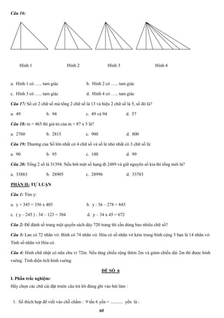 60
Câu 16:
a. Hình 1 có ….. tam giác b. Hình 2 có ….. tam giác
c. Hình 3 có ….. tam giác d. Hình 4 có ….. tam giác
Câu 17: Số có 2 chữ số mà tổng 2 chữ số là 13 và hiệu 2 chữ số là 5, số đó là?
a. 49 b. 94 c. 49 và 94 d. 57
Câu 18: m = 465 thì giá trị của m + 87 x 5 là?
a. 2760 b. 2815 c. 900 d. 800
Câu 19: Thương của Số lớn nhất có 4 chữ số và số lẻ nhỏ nhất có 3 chữ số là:
a. 90 b. 95 c. 100 d. 99
Câu 20: Tổng 2 số là 31394. Nếu bớt một số hạng đi 2489 và giữ nguyên số kia thì tổng mới là?
a. 33883 b. 28905 c. 28996 d. 33783
PHẦN II: TỰ LUẬN
Câu 1: Tìm y:
a. y + 345 = 356 x 405 b. y : 36 – 278 = 843
c. ( y – 245 ) : 34 – 123 = 304 d. y – 34 x 45 = 672
Câu 2: Để đánh số trang một quyển sách dày 720 trang thì cần dùng bao nhiêu chữ số?
Câu 3: Lan có 72 nhãn vở. Bình có 74 nhãn vở. Hòa có số nhãn vở kém trung bình cộng 3 bạn là 14 nhãn vở.
Tính số nhãn vở Hòa có.
Câu 4: Hình chữ nhật có nữa chu vi 72m. Nếu tăng chiều rộng thêm 2m và giảm chiều dài 2m thì được hình
vuông. Tính diện tích hình vuông.
ĐỀ SỐ 6
I. Phần trắc nghiệm:
Hãy chọn các chữ cái đặt trước câu trả lời đúng ghi vào bài làm :
1. Số thích hợp để viết vào chỗ chấm : 9 tấn 6 yến = ........... yến là :
Hình 1 Hình 2 Hình 3 Hình 4
 