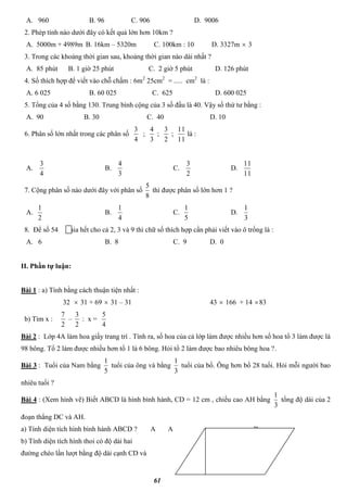 61
A. 960 B. 96 C. 906 D. 9006
2. Phép tính nào dưới đây có kết quả lớn hơn 10km ?
A. 5000m + 4989m B. 16km – 5320m C. 100km : 10 D. 3327m  3
3. Trong các khoảng thời gian sau, khoảng thời gian nào dài nhất ?
A. 85 phút B. 1 giờ 25 phút C. 2 giờ 5 phút D. 126 phút
4. Số thích hợp để viết vào chỗ chấm : 6m2
25cm2
= ..... cm2
là :
A. 6 025 B. 60 025 C. 625 D. 600 025
5. Tổng của 4 số bằng 130. Trung bình cộng của 3 số đầu là 40. Vậy số thứ tư bằng :
A. 90 B. 30 C. 40 D. 10
6. Phân số lớn nhất trong các phân số
4
3
;
3
4
;
2
3
;
11
11
là :
A.
4
3
B.
3
4
C.
2
3
D.
11
11
7. Cộng phân số nào dưới đây với phân số
8
5
thì được phân số lớn hơn 1 ?
A.
2
1
B.
4
1
C.
5
1
D.
3
1
8. Để số 54 chia hết cho cả 2, 3 và 9 thì chữ số thích hợp cần phải viết vào ô trống là :
A. 6 B. 8 C. 9 D. 0
II. Phần tự luận:
Bài 1 : a) Tính bằng cách thuận tiện nhất :
32  31 + 69  31 – 31 43  166 + 14 83
b) Tìm x :
2
7
–
2
3
: x =
4
5
Bài 2 : Lớp 4A làm hoa giấy trang trí . Tính ra, số hoa của cả lớp làm được nhiều hơn số hoa tổ 3 làm được là
98 bông. Tổ 2 làm được nhiều hơn tổ 1 là 6 bông. Hỏi tổ 2 làm được bao nhiêu bông hoa ?.
Bài 3 : Tuổi của Nam bằng
5
1
tuổi của ông và bằng
3
1
tuổi của bố. Ông hơn bố 28 tuổi. Hỏi mỗi người bao
nhiêu tuổi ?
Bài 4 : (Xem hình vẽ) Biết ABCD là hình bình hành, CD = 12 cm , chiều cao AH bằng
3
1
tổng độ dài của 2
đoạn thẳng DC và AH.
a) Tính diện tích hình bình hành ABCD ? A A B
b) Tính diện tích hình thoi có độ dài hai
đường chéo lần lượt bằng độ dài cạnh CD và
 
