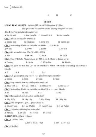 62
bằng
3
4
chiều cao AH .
D H C
ĐỀ SỐ 7
I.PHẦN TRẮC NGHIỆM : (6 điểm- Mỗi câu trả lời đúng được 0,5 điểm)
Hãy ghi lại chữ cái đặt trước câu trả lời đúng trong mỗi câu sau:
Câu 1 : Số “bảy triệu hai trăm nghìn” có :
A. Ba chữ số 0 B. Bốn chữ số 0 C. Năm chữ số 0 D. Sáu chữ số 0
Câu 2 : Số liền sau của số 9 090 999 là:
A. 10 000 000 B. 9 091 000 C. 9 090 998 D. 90 910 000
Câu 3 :Số thích hợp để viết vào chỗ chấm của 9999 < …. < 10 001 là:
A.99 991 B. 9 990 C. 10 000 D. 99 910
Câu 4: Giá trị của biểu thức 526 +56 x 100 – 100 là:
A. 526 B.58 100 C. 6 026 D. 6 126
Câu 5: Chia 37 298 cho 7 được kết quả là 5 328 và còn 2. Khi đó số 2 được gọi là:
A Thương B. Số dư C. Số bị chia D. Số chia
Câu 6 : Để giá trị của biểu thức 54 x 5 lớn hơn 1500 và bé hơn 1800 thì chữ số thích hợp cần viết vào ô
trống là:
A. 2 B. 4 C. 3 D. 5
Câu 7: Kết quả của phép cộng 7215 + 1655 gần số tròn nghìn nào nhất?
A. 10 000 B. 9000 C. 8000 D. 7000
Câu 8: Phép tính nào dưới đây có kết quả bé hơn 5 km?
A. 4 km +500 m B. 6 km – 1000 m C.100 m x 50 D. 100 km : 2
Câu 9: Số thích hợp để viết vào chỗ chấm của 8 km 950 m + …. m = 9 km là:
A. 50 B . 150 C .5 D. 105
Câu 10:Trong các số dưới đây, số đo nào bé nhất ?
A. 1 kg 512g B. 1 kg 5 hg C. 1 kg 51 dag D. 10 hg 50g
Câu 11: Đổi 107 phút =…giờ …. phút, kết quả là:
A. 10 giờ 7 phút B. 1 giờ 47 phút C. 1 giờ 17 phút D. 1 giờ 7 phút
Câu 12: Một năm có khoảng bao nhiêu tuần?
A. 42 tuần B. 50 tuần C. 56 tuần D. 52 tuần
II. PHẦN TỰ LUẬN : ( 13 điểm)
Câu 13( 2 điểm): Tìm x
a, 619 +( 45 : x ) = 628 b, 439 – x : 9 = 412
Câu 14 ( 4 điểm)
 