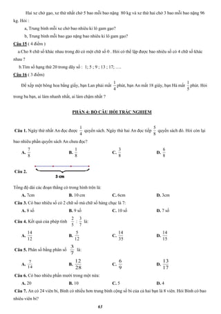 63
Hai xe chở gạo, xe thứ nhất chở 5 bao mỗi bao nặng 80 kg và xe thứ hai chở 3 bao mỗi bao nặng 96
kg. Hỏi :
a, Trung bình mỗi xe chở bao nhiêu ki lô gam gạo?
b, Trung bình mỗi bao gạo nặng bao nhiêu ki lô gam gạo?
Câu 15 ( 4 điểm )
a.Cho 8 chữ số khác nhau trong đó có một chữ số 0 . Hỏi có thể lập được bao nhiêu số có 4 chữ số khác
nhau ?
b.Tìm số hạng thứ 20 trong dãy số : 1; 5 ; 9 ; 13 ; 17; ….
Câu 16 ( 3 điểm)
Để xếp một bông hoa bằng giấy, bạn Lan phải mất
4
1
phút, bạn An mất 18 giây, bạn Hà mất
5
1
phút. Hỏi
trong ba bạn, ai làm nhanh nhất, ai làm chậm nhất ?
PHẦN 4: BỘ CÂU HỎI TRẮC NGHIỆM
Câu 1. Ngày thứ nhất An đọc được
4
1
quyển sách. Ngày thứ hai An đọc tiếp
8
5
quyển sách đó. Hỏi còn lại
bao nhiêu phần quyển sách An chưa đọc?
A.
8
7
B.
8
1
C.
8
3
D.
8
6
Câu 2.
Tổng độ dài các đoạn thẳng có trong hình trên là:
A. 7cm B. 10 cm C. 6cm D. 3cm
Câu 3. Có bao nhiêu số có 2 chữ số mà chữ số hàng chục là 7:
A. 8 số B. 9 số C. 10 số D. 7 số
Câu 4. Kết quả của phép tính
5
2
:
7
3
là:
A.
12
14
B.
12
5
C.
35
14
D.
15
14
Câu 5. Phân số bằng phân số
7
3
là:
A.
14
7
B.
28
12
C.
9
6
D.
17
13
Câu 6. Có bao nhiêu phần mười trong một nửa:
A. 20 B. 10 C. 5 D. 4
Câu 7. An có 24 viên bi, Bình có nhiều hơn trung bình cộng số bi của cả hai bạn là 8 viên. Hỏi Bình có bao
nhiêu viên bi?
 