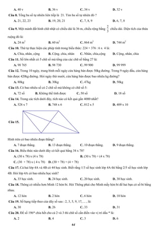 64
A. 40 v B. 36 v C. 34 v D. 32 v
Câu 8. Tổng ba số tự nhiên liên tiếp là 21. Tìm ba số tự nhiên đó ?
A. 21, 22, 23 B. 19, 20, 21 C. 7, 8, 9 D. 6, 7, 8
Câu 9. Một mảnh đất hình chữ nhật có chiều dài là 36 m, chiều rộng bằng
3
2
chiều dài. Diện tích của thửa
ruộng đó là:
A. 24 m2
B. 60 m2
C. 864 m2
D. 744 m2
Câu 10. Thứ tự thực hiện các phép tính trong biểu thức: 224 + 376 : 6 x 4 là:
A. Chia, nhân, cộng B. Cộng. chia, nhân C. Nhân, chia,cộng D. Cộng, nhân, chia
Câu 11. Số lớn nhất có 5 chữ số mà tổng của các chữ số bằng 27 là:
A. 98 765 B. 98 730 C. 99 900 D. 99 999
Câu 12. Trong 10 ngày, trung bình mỗi ngày cửa hàng bán được 50kg đường. Trong 9 ngày đầu, cửa hàng
bán được 420kg đường. Hỏi ngày thứ mười, cửa hàng bán được bao nhiêu kg đường?
A. 80kg B. 30kg C. 47kg D. 50kg
Câu 13. Có bao nhiêu số có 2 chữ số mà không có chữ số 5:
A. 72 số B. Không thể tính được C. 50 số D. 18 số
Câu 14. Trong các tích dưới đây, tích nào có kết quả gần 4000 nhất?
A. 528 x 7 B. 748 x 6 C. 812 x 5 D. 409 x 10
Câu 15.
Hình trên có bao nhiêu đoạn thẳng?
A. 7 đoạn thẳng. B. 13 đoạn thẳng. C. 10 đoạn thẳng. D. 9 đoạn thẳng.
Câu 16. Biểu thức nào dưới đây có kết quả bằng 34 x 78?
A. (30 x 78) x (4 x 78) B. (30 x 78) + (4 x 78)
C. (30 + 78) x ( 4 x 78) D. (30 + 78) + (4 + 78)
Câu 17. Cả hai lớp 4A và 4B có 44 học sinh. Biết rằng 1/3 số học sinh lớp 4A thì bằng 2/5 số học sinh lớp
4B. Hỏi lớp 4A có bao nhiêu học sinh?
A. 33 học sinh. B. 24 học sinh. C. 20 học sinh. D. 30 học sinh.
Câu 18. Thông có nhiều hơn Minh 12 hòn bi. Hỏi Thông phải cho Minh mấy hòn bi để hai bạn có số bi bằng
nhau.
A. 12 hòn B. 2 hòn C. 6 hòn D. 10 hòn
Câu 19. Số hạng tiếp theo của dãy số sau : 2, 3, 5, 9, 17, ... , là:
A. 30 B. 26 C. 33 D. 31
Câu 20. Để số 196* chia hết cho cả 2 và 3 thì chữ số cần điền vào vị trí dấu * là:
A. 2 B. 4 C. 3 D. 6
 