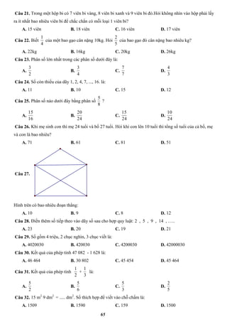 65
Câu 21. Trong một hộp bi có 7 viên bi vàng, 8 viên bi xanh và 9 viên bi đỏ.Hỏi không nhìn vào hộp phải lấy
ra ít nhất bao nhiêu viên bi để chắc chắn có mỗi loại 1 viên bi?
A. 15 viên B. 18 viên C. 16 viên D. 17 viên
Câu 22. Biết
4
1
của một bao gạo cân nặng 10kg. Hỏi
5
2
của bao gạo đó cân nặng bao nhiêu kg?
A. 22kg B. 16kg C. 20kg D. 26kg
Câu 23. Phân số lớn nhất trong các phân số dưới đây là:
A.
2
3
B.
4
3
C.
7
7
D.
3
4
Câu 24. Số còn thiếu của dãy 1, 2, 4, 7, ..., 16. là:
A. 11 B. 10 C. 15 D. 12
Câu 25. Phân số nào dưới đây bằng phân số
8
5
?
A.
16
15
B.
24
20
C.
24
15
D.
24
10
Câu 26. Khi mẹ sinh con thì mẹ 24 tuổi và bố 27 tuổi. Hỏi khi con lên 10 tuổi thì tổng số tuổi của cả bố, mẹ
và con là bao nhiêu?
A. 71 B. 61 C. 81 D. 51
Câu 27.
Hình trên có bao nhiêu đoạn thẳng:
A. 10 B. 9 C. 8 D. 12
Câu 28. Điền thêm số tiếp theo vào dãy số sau cho hợp quy luật: 2 , 5 , 9 , 14 , …..
A. 23 B. 20 C. 19 D. 21
Câu 29. Số gồm 4 triệu, 2 chục nghìn, 3 chục viết là:
A. 4020030 B. 420030 C. 4200030 D. 42000030
Câu 30. Kết quả của phép tính 47 082 - 1 628 là:
A. 46 464 B. 30 802 C. 45 454 D. 45 464
Câu 31. Kết quả của phép tính
2
1
+
3
1
là:
A.
2
5
B.
6
5
C.
3
5
D.
5
2
Câu 32. 15 m2
9 dm2
= ..... dm2
. Số thích hợp để viết vào chỗ chấm là:
A. 1509 B. 1590 C. 159 D. 1500
 
