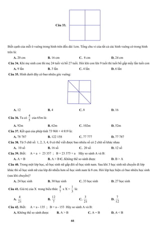 66
Câu 33.
Biết cạnh của mỗi ô vuông trong hình trên đều dài 1cm. Tổng chu vi của tất cả các hình vuông có trong hình
trên là:
A. 20 cm B. 16 cm C. 8 cm D. 24 cm
Câu 34. Khi mẹ sinh con thì mẹ 24 tuổi và bố 27 tuổi. Hỏi khi con lên 9 tuổi thì tuổi bố gấp mấy lần tuổi con
A. 9 lần B. 3 lần C. 4 lần D. 6 lần
Câu 35. Hình dưới đây có bao nhiêu góc vuông:
A. 12 B. 4 C. 8 D. 16
Câu 36. Ta có
5
4
của 65m là:
A. 92m B. 62m C. 102m D. 52m
Câu 37. Kết quả của phép tính 73 968 + 4 819 là:
A. 78 787 B. 122 158 C. 77 777 D. 77 787
Câu 38. Từ 5 chữ số: 1, 2, 3, 4, 0 có thể viết được bao nhiêu số có 2 chữ số khác nhau
A. 10 số B. 16 số C. 20 số D. 12 số
Câu 39. Biết: A = a + 23 357 ; B = 23 375 + a Hãy so sánh A và B:
A. A = B B. A > B C. Không thể so sánh được D. B > A
Câu 40. Trong một lớp học, số học sinh nữ gấp đôi số học sinh nam. Sau khi 3 học sinh nữ chuyển đi lớp
khác thì số học sinh nữ của lớp đó nhiều hơn số học sinh nam là 8 em. Hỏi lớp học hiện có bao nhiêu học sinh
(sau khi chuyển)?
A. 24 học sinh B. 30 học sinh C. 33 học sinh D. 27 học sinh
Câu 41. Giá trị của X trong biểu thức
7
4
x X =
3
1
là:
A.
21
4
B.
7
12
C.
21
3
D.
12
7
Câu 42. Biết: A = a - 135 ; B = a - 153 Hãy so sánh A và B:
A. Không thể so sánh được B. A > B C. A = B D. A < B
 