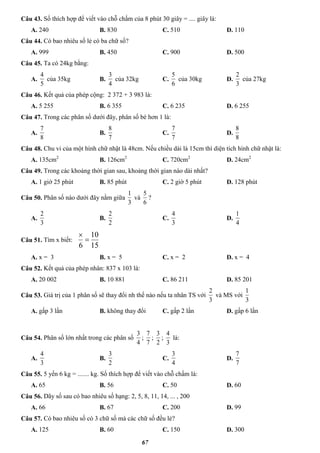 67
Câu 43. Số thích hợp để viết vào chỗ chấm của 8 phút 30 giây = .... giây là:
A. 240 B. 830 C. 510 D. 110
Câu 44. Có bao nhiêu số lẻ có ba chữ số?
A. 999 B. 450 C. 900 D. 500
Câu 45. Ta có 24kg bằng:
A.
5
4
của 35kg B.
4
3
của 32kg C.
6
5
của 30kg D.
3
2
của 27kg
Câu 46. Kết quả của phép cộng: 2 372 + 3 983 là:
A. 5 255 B. 6 355 C. 6 235 D. 6 255
Câu 47. Trong các phân số dưới đây, phân số bé hơn 1 là:
A.
8
7
B.
7
8
C.
7
7
D.
8
8
Câu 48. Chu vi của một hình chữ nhật là 48cm. Nếu chiều dài là 15cm thì diện tích hình chữ nhật là:
A. 135cm2
B. 126cm2
C. 720cm2
D. 24cm2
Câu 49. Trong các khoảng thời gian sau, khoảng thời gian nào dài nhất?
A. 1 giờ 25 phút B. 85 phút C. 2 giờ 5 phút D. 128 phút
Câu 50. Phân số nào dưới đây nằm giữa
3
1
và
6
5
?
A.
3
2
B.
2
2
C.
3
4
D.
4
1
Câu 51. Tìm x biết:
15
10
6


A. x = 3 B. x = 5 C. x = 2 D. x = 4
Câu 52. Kết quả của phép nhân: 837 x 103 là:
A. 20 002 B. 10 881 C. 86 211 D. 85 201
Câu 53. Giá trị của 1 phân số sẽ thay đổi nh thế nào nếu ta nhân TS với
3
2
và MS với
3
1
A. gấp 3 lần B. không thay đổi C. gấp 2 lần D. gấp 6 lần
Câu 54. Phân số lớn nhất trong các phân số
4
3
;
7
7
;
2
3
;
3
4
là:
A.
3
4
B.
2
3
C.
4
3
D.
7
7
Câu 55. 5 yến 6 kg = ....... kg. Số thích hợp để viết vào chỗ chấm là:
A. 65 B. 56 C. 50 D. 60
Câu 56. Dãy số sau có bao nhiêu số hạng: 2, 5, 8, 11, 14, ... , 200
A. 66 B. 67 C. 200 D. 99
Câu 57. Có bao nhiêu số có 3 chữ số mà các chữ số đều lẻ?
A. 125 B. 60 C. 150 D. 300
 