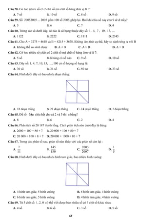 68
Câu 58. Có bao nhiêu số có 2 chữ số mà chữ số hàng đơn vị là 7:
A. 7 số B. 10 số C. 8 số D. 9 số
Câu 59. Số 20052005 ... 2005 gồm 100 số 2005 ghép lại. Hỏi khi chia số này cho 9 sẽ d mấy?
A. 5 B. 6 C. 7 D. 4
Câu 60. Trong các số dưới đây, số nào là số hạng thuộc dãy số: 1, 4, 7 , 10, 13, …
A. 1122 B. 2222 C. 1111 D. 2345
Câu 61. Cho A = 3275 + 4618 và B = 4215 + 3678. Không làm tính cụ thể, hãy so sánh tổng A với B
A. Không thể so sánh được B. A < B C. A > B D. A = B
Câu 62. Có bao nhiêu số chẵn có 2 chữ số mà chữ số hàng đơn vị là 7:
A. 5 số B. Không có số nào C. 9 số D. 10 số
Câu 63. Dãy số: 1, 4, 7, 10, 13, …, 100 có số lượng số hạng là:
A. 30 số B. 34 số C. 50 số D. 33 số
Câu 64. Hình dưới đây có bao nhiêu đoạn thẳng:
A. 18 đoạn thẳng B. 21 đoạn thẳng C. 14 đoạn thẳng D. 7 đoạn thẳng
Câu 65. Để số 38a chia hết cho cả 2 và 3 thì a bằng?
A. 8 B. 6 C. 2 D. 4
Câu 66. Phân tích số 20 187 thành tổng. Cách phân tích nào dưới đây là đúng:
A. 2000 + 100 + 80 + 7 B. 20 000 + 100 + 80 + 7
C. 20 000 + 100 + 8 + 7 D. 20 000 + 1000 + 80 + 7
Câu 67. Trong các phân số sau, phân số nào khác với các phân số còn lại :
A.
11
7
B.
150
145
C.
2007
2003
D.
5
1
Câu 68. Hình dưới đây có bao nhiêu hình tam giác, bao nhiêu hình vuông:
A. 4 hình tam giác, 5 hình vuông B. 6 hình tam giác, 4 hình vuông
C. 6 hình tam giác, 5 hình vuông D. 4 hình tam giác, 4 hình vuông
Câu 69. Từ 3 chữ số: 1, 2, 0 có thể viết được bao nhiêu số có 3 chữ số khác nhau
A. 4 số B. 6 số C. 3 số D. 5 số
 