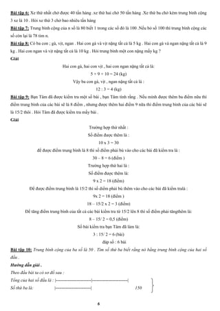 6
Bài tập 6: Xe thứ nhất chở được 40 tấn hàng .xe thứ hai chở 50 tấn hàng .Xe thứ ba chở kém trung bình cộng
3 xe là 10 . Hỏi xe thứ 3 chở bao nhiêu tấn hàng
Bài tập 7: Trung bình cộng của n số là 80 biết 1 trong các số đó là 100 .Nếu bỏ số 100 thì trung bình cộng các
số còn lại là 78 tìm n.
Bài tập 8: Có ba con ; gà, vịt, ngan . Hai con gà và vịt nặng tất cả là 5 kg . Hai con gà và ngan nặng tất cả là 9
kg . Hai con ngan và vịt nặng tất cả là 10 kg . Hỏi trung bình một con nặng mấy kg ?
Giải
Hai con gà, hai con vịt , hai con ngan nặng tất cả là:
5 + 9 + 10 = 24 (kg)
Vậy ba con gà, vịt , ngan nặng tất cả là :
12 : 3 = 4 (kg)
Bài tập 9: Bạn Tâm đã được kiểm tra một số bài , bạn Tâm tính rằng . Nếu mình được thêm ba điểm nữa thì
điểm trung bình của các bài sẽ là 8 điểm , nhưng được thêm hai điểm 9 nữa thì điểm trung bình của các bài sẽ
là 15/2 thôi . Hỏi Tâm đã được kiểm tra mấy bài .
Giải
Trường hợp thứ nhất :
Số điểm được thêm là :
10 x 3 = 30
để được điểm trung bình là 8 thì số điểm phải bù vào cho các bài đã kiểm tra là :
30 – 8 = 6 (điểm )
Trường hợp thứ hai là :
Số điểm được thêm là:
9 x 2 = 18 (điểm)
Để được điểm trung bình là 15/2 thì số diểm phải bù thêm vào cho các bài đã kiểm tralà :
9x 2 = 18 (điểm )
18 – 15/2 x 2 = 3 (điểm)
Để tăng điểm trung bình của tất cả các bài kiểm tra từ 15/2 lên 8 thì số điểm phải tăngthêm là:
8 – 15/ 2 = 0,5 (điểm)
Số bài kiểm tra bạn Tâm đã làm là:
3 : 15/ 2 = 6 (bài)
đáp số : 6 bài
Bài tập 10: Trung bình cộng của ba số là 50 . Tìm số thứ ba biết rằng nó bằng trung bình cộng của hai số
đầu .
Hướng dẫn giải .
Theo đầu bài ta có sơ đồ sau :
Tổng của hai số đầu là : |------------------------|------------------------|
Số thứ ba là: |------------------------| 150
 