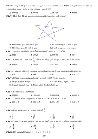 69
Câu 70. Trong một hộp bi có 7 viên bi vàng, 8 viên bi xanh và 9 viên bi đỏ.Hỏi không nhìn vào hộp phải lấy
ra ít nhất bao nhiêu viên bi để chắc chắn có 1 viên bi đỏ?
A. 15 viên B. 9 viên C. 16 viên D. 8 viên
Câu 71. Hình dưới đây có bao nhiêu hình tam giác, bao nhiêu hình tứ giác?
A. 10 hình tam giác, 10 hình tứ giác B. 10 hình tam giác, 5 hình tứ giác
C. 5 hình tam giác, 10 hình tứ giác D. 5 hình tam giác, 5 hình tứ giác
Câu 72. Số thích hợp để viết vào chỗ chấm của 6m2
25 cm2
= ........ cm2
là:
A. 6025 B. 60 025 C. 600 025 D. 625
Câu 73. Lớp 4A có 32 bạn, biết
3
1
số bạn trai bằng
5
1
số bạn gái. Lớp 4A có số bạn trai là:
A. 15 bạn B. 16 bạn C. 12 bạn D. 20 bạn
Câu 74. Từ ba chữ số 2; 4; 5 viết được số bé nhất có ba chữ số khác nhau và chia hết cho 2 là:
A. 452 B. 245 C. 542 D. 254
Câu 75. Kể từ trái sang phải các chữ số 3 trong số 53 683 230 lần lượt chỉ
A. 3 triệu, 3 nghìn, 3 chục B. 3 chục triệu, 3 nghìn, 3 chục
C. 3 vạn, 3 nghìn, 3 chục D. 3 trăm nghìn, 3 nghìn, 3 đơn vị
Câu 76. Số liền sau số 1000000 là:
A. 999999 B. 10000001 C. 1000001 D. 1000010
Câu 77. Tích sau có tận cùng là chữ số nào: 3 x 13 x 23 x 33 x .... x 93
A. Chữ số 1 B. Chữ số 7 C. Chữ số 9 D. Chữ số 3
Câu 78. Phân số nào dưới đây bé hơn phân số
7
3
?
A.
5
3
B.
14
8
C.
21
9
D.
16
6
Câu 79. Tổ em có 10 bạn, trong đó có 6 bạn nữ. Tỉ số giữa số bạn nữ và số bạn nam trong tổ là:
A.
3
2
B.
10
6
C.
2
3
D.
5
3
Câu 80. Kết quả của biểu thức 5 + 5 x 5 - 5 : 5 là:
 