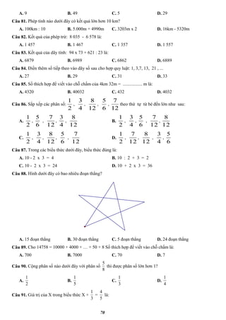 70
A. 9 B. 49 C. 5 D. 29
Câu 81. Phép tính nào dưới đây có kết quả lớn hơn 10 km?
A. 100km : 10 B. 5.000m + 4990m C. 3203m x 2 D. 16km - 5320m
Câu 82. Kết quả của phép trừ: 8 035 - 6 578 là:
A. 1 457 B. 1 467 C. 1 357 D. 1 557
Câu 83. Kết quả của dãy tính: 94 x 73 + 621 : 23 là:
A. 6879 B. 6989 C. 6862 D. 6889
Câu 84. Điền thêm số tiếp theo vào dãy số sau cho hợp quy luật: 1, 3,7, 13, 21 , ...
A. 27 B. 29 C. 31 D. 33
Câu 85. Số thích hợp để viết vào chỗ chấm của 4km 32m = ................. m là:
A. 4320 B. 40032 C. 432 D. 4032
Câu 86. Sắp xếp các phân số:
2
1
,
4
3
,
12
8
,
6
5
,
12
7
theo thứ tự từ bé đến lớn như sau:
A.
2
1
,
6
5
,
12
7
,
4
3
,
12
8
B.
2
1
,
4
3
,
6
5
,
12
7
,
12
8
C.
2
1
,
4
3
,
12
8
,
6
5
,
12
7
D.
2
1
,
12
7
,
12
8
,
4
3
,
6
5
Câu 87. Trong các biểu thức dưới đây, biểu thức đúng là:
A. 10 - 2 x 3 = 4 B. 10 : 2 + 3 = 2
C. 10 - 2 x 3 = 24 D. 10 + 2 x 3 = 36
Câu 88. Hình dưới đây có bao nhiêu đoạn thẳng?
A. 15 đoạn thẳng B. 30 đoạn thẳng C. 5 đoạn thẳng D. 24 đoạn thẳng
Câu 89. Cho 14758 = 10000 + 4000 + … + 50 + 8 Số thích hợp để viết vào chỗ chấm là:
A. 700 B. 7000 C. 70 D. 7
Câu 90. Cộng phân số nào dưới đây với phân số
8
5
thì được phân số lớn hơn 1?
A.
2
1
B.
5
1
C.
3
1
D.
4
1
Câu 91. Giá trị của X trong biểu thức X +
3
1
=
5
4
là:
 