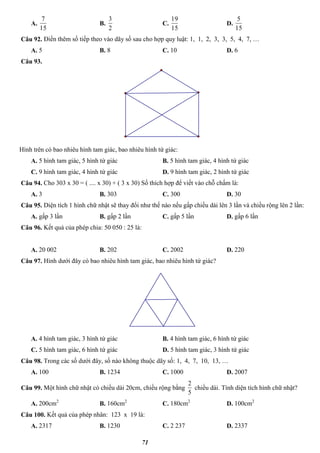 71
A.
15
7
B.
2
3
C.
15
19
D.
15
5
Câu 92. Điền thêm số tiếp theo vào dãy số sau cho hợp quy luật: 1, 1, 2, 3, 3, 5, 4, 7, …
A. 5 B. 8 C. 10 D. 6
Câu 93.
Hình trên có bao nhiêu hình tam giác, bao nhiêu hình tứ giác:
A. 5 hình tam giác, 5 hình tứ giác B. 5 hình tam giác, 4 hình tứ giác
C. 9 hình tam giác, 4 hình tứ giác D. 9 hình tam giác, 2 hình tứ giác
Câu 94. Cho 303 x 30 = ( .... x 30) + ( 3 x 30) Số thích hợp để viết vào chỗ chấm là:
A. 3 B. 303 C. 300 D. 30
Câu 95. Diện tích 1 hình chữ nhật sẽ thay đổi như thế nào nếu gấp chiều dài lên 3 lần và chiều rộng lên 2 lần:
A. gấp 3 lần B. gấp 2 lần C. gấp 5 lần D. gấp 6 lần
Câu 96. Kết quả của phép chia: 50 050 : 25 là:
A. 20 002 B. 202 C. 2002 D. 220
Câu 97. Hình dưới đây có bao nhiêu hình tam giác, bao nhiêu hình tứ giác?
A. 4 hình tam giác, 3 hình tứ giác B. 4 hình tam giác, 6 hình tứ giác
C. 5 hình tam giác, 6 hình tứ giác D. 5 hình tam giác, 3 hình tứ giác
Câu 98. Trong các số dưới đây, số nào không thuộc dãy số: 1, 4, 7, 10, 13, …
A. 100 B. 1234 C. 1000 D. 2007
Câu 99. Một hình chữ nhật có chiều dài 20cm, chiều rộng bằng
5
2
chiều dài. Tính diện tích hình chữ nhật?
A. 200cm2
B. 160cm2
C. 180cm2
D. 100cm2
Câu 100. Kết quả của phép nhân: 123 x 19 là:
A. 2317 B. 1230 C. 2 237 D. 2337
 