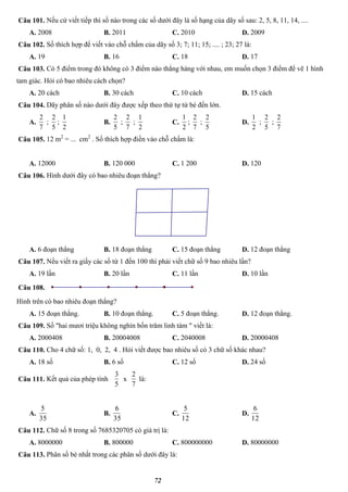 72
Câu 101. Nếu cứ viết tiếp thì số nào trong các số dưới đây là số hạng của dãy số sau: 2, 5, 8, 11, 14, ....
A. 2008 B. 2011 C. 2010 D. 2009
Câu 102. Số thích hợp để viết vào chỗ chấm của dãy số 3; 7; 11; 15; .... ; 23; 27 là:
A. 19 B. 16 C. 18 D. 17
Câu 103. Có 5 điểm trong đó không có 3 điểm nào thẳng hàng với nhau, em muốn chọn 3 điểm để vẽ 1 hình
tam giác. Hỏi có bao nhiêu cách chọn?
A. 20 cách B. 30 cách C. 10 cách D. 15 cách
Câu 104. Dãy phân số nào dưới đây được xếp theo thứ tự từ bé đến lớn.
A.
7
2
;
5
2
;
2
1
B.
5
2
;
7
2
;
2
1
C.
2
1
;
7
2
;
5
2
D.
2
1
;
5
2
;
7
2
Câu 105. 12 m2
= ... cm2
. Số thích hợp điền vào chỗ chấm là:
A. 12000 B. 120 000 C. 1 200 D. 120
Câu 106. Hình dưới đây có bao nhiêu đoạn thẳng?
A. 6 đoạn thẳng B. 18 đoạn thẳng C. 15 đoạn thẳng D. 12 đoạn thẳng
Câu 107. Nếu viết ra giấy các số từ 1 đến 100 thì phải viết chữ số 9 bao nhiêu lần?
A. 19 lần B. 20 lần C. 11 lần D. 10 lần
Câu 108.
Hình trên có bao nhiêu đoạn thẳng?
A. 15 đoạn thẳng. B. 10 đoạn thẳng. C. 5 đoạn thẳng. D. 12 đoạn thẳng.
Câu 109. Số "hai mươi triệu không nghìn bốn trăm linh tám " viết là:
A. 2000408 B. 20004008 C. 2040008 D. 20000408
Câu 110. Cho 4 chữ số: 1, 0, 2, 4 . Hỏi viết được bao nhiêu số có 3 chữ số khác nhau?
A. 18 số B. 6 số C. 12 số D. 24 số
Câu 111. Kết quả của phép tính
5
3
x
7
2
là:
A.
35
5
B.
35
6
C.
12
5
D.
12
6
Câu 112. Chữ số 8 trong số 7685320705 có giá trị là:
A. 8000000 B. 800000 C. 800000000 D. 80000000
Câu 113. Phân số bé nhất trong các phân số dưới đây là:
 