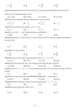 73
A.
23
11
B.
2
1
C.
22
10
D.
11
4
Câu 114. Một người nuôi 40 con thỏ. Sau khi bán
5
1
số con thỏ, người đó nhốt đều số thỏ còn lại vào 8
chuồng. Hỏi mỗi chuồng nhốt mấy con thỏ?
A. 6 con thỏ B. 4 con thỏ C. 5 con thỏ D. 32 con thỏ
Câu 115. Trong các biểu thức dưới đây, biểu thức nào có giá trị bé nhất?
A.
5
2
x
2
5
B. 1 +
4
3
C.
4
5
-
8
3
D. 1 :
3
2
Câu 116. Tìm số tự nhiên a lớn nhất để: 238 x a < 1193
A. a = 4 B. a = 3 C. a = 6 D. a = 5
Câu 117. 4 m2
2 dm2
= .... dm2
. Số thích hợp điền vào chỗ chấm là:
A. 4020 B. 420 C. 42 D. 402
Câu 118. Một lớp học có 18 học sinh nữ và 12 học sinh nam. Hỏi số học sinh nam chiếm bao nhiêu phần số
học sinh cả lớp?
A.
5
2
B.
5
3
C.
2
3
D.
3
2
Câu 119. Số 3 có thể viết thành:
A.
10
30
B.
10
3
C.
3
30
D.
30
30
Câu 120. Trong các số dưới đây, số nào không thuộc dãy số: 2, 5, 8, 11, 14, …
A. 2 333 B. 23 456 C. 21 345 D. 2 000
Câu 121. Hôm nay là ngày thứ năm . Hỏi 100 ngày sau sẽ là ngày thứ mấy của tuần lễ.
A. Thứ bẩy B. Thứ hai C. Chủ nhât D. Thứ sáu
Câu 122. Cho 6 số: 1, 2, 3, 4, 5, 6 . Hỏi có bao nhiêu cách chọn 3 số từ các số đã cho để tổng 3 số đó là 1
số chẵn?
A. 8 B. 10 C. 9 D. 11
Câu 123. Chữ cái thứ 100 của dãy: KINHMONKINHMONKINH .... là chữ cái nào?
A. Chữ N B. Chữ I C. Chữ K D. Chữ O
Câu 124. Điền thêm số tiếp theo vào dãy số sau cho hợp quy luật: 2 , 5 , 11 , 23 , …..
A. 41 B. 35 C. 34 D. 47
Câu 125. Kết quả của phép chia 13800 : 24 là:
A. 557 B. 575 C. 455 D. 475
 