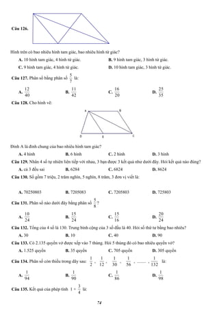 74
Câu 126.
Hình trên có bao nhiêu hình tam giác, bao nhiêu hình tứ giác?
A. 10 hình tam giác, 4 hình tứ giác. B. 9 hình tam giác, 3 hình tứ giác.
C. 9 hình tam giác, 4 hình tứ giác. D. 10 hình tam giác, 3 hình tứ giác.
Câu 127. Phân số bằng phân số
7
5
là:
A.
40
12
B.
42
11
C.
20
16
D.
35
25
Câu 128. Cho hình vẽ:
Đỉnh A là đỉnh chung của bao nhiêu hình tam giác?
A. 4 hình B. 6 hình C. 2 hình D. 3 hình
Câu 129. Nhân 4 số tự nhiên liên tiếp với nhau, 3 bạn được 3 kết quả như dưới đây. Hỏi kết quả nào đúng?
A. cả 3 đều sai B. 6284 C. 6824 D. 8624
Câu 130. Số gồm 7 triệu, 2 trăm nghìn, 5 nghìn, 8 trăm, 3 đơn vị viết là:
A. 70250803 B. 7205083 C. 7205803 D. 725803
Câu 131. Phân số nào dưới đây bằng phân số
8
5
?
A.
24
10
B.
24
15
C.
16
15
D.
24
20
Câu 132. Tổng của 4 số là 130. Trung bình cộng của 3 số đầu là 40. Hỏi số thứ tư bằng bao nhiêu?
A. 30 B. 10 C. 40 D. 90
Câu 133. Có 2.135 quyển vở được xếp vào 7 thùng. Hỏi 5 thùng đó có bao nhiêu quyển vở?
A. 1.525 quyển B. 35 quyển C. 705 quyển D. 305 quyển
Câu 134. Phân số còn thiếu trong dãy sau:
2
1
,
12
1
,
30
1
,
56
1
, ........ ,
132
1
là:
A.
94
1
B.
90
1
C.
86
1
D.
98
1
Câu 135. Kết quả của phép tính 1 +
4
3
là:
 