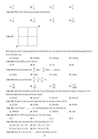 75
A.
4
4
B.
4
7
C.
4
6
D.
4
5
Câu 136. Phân số bé nhất trong các phân số dới đây là:
A.
11
7
B.
12
7
C.
11
6
D.
10
6
Câu 137.
B
A
Biết cạnh của mỗi ô vuông trong hình vẽ trên đều dài 1cm. Em hãy tìm xem có bao nhiêu đường gấp khúc đi
từ A tới B dài 4 cm.
A. 5 đường B. 4 đường C. 6 đường D. 3 đường
Câu 138. Có bao nhiêu số có 2 chữ số?
A. 99 B. 89 C. 50 D. 90
Câu 139. Kết quả của phép tính
5
4
phút -
4
3
phút = ..... giây là:
A. 5 giây B. 3 giây C. 2 giây D. 4 giây
Cõu 140. Kết quả của biểu thức
6
1
5
1
5
3
 là:
A.
30
17
B.
15
1
C.
55
23
D.
150
17
Cõu 141. Một hình chữ nhật có chiều dài 12 cm, chiều rộng 8 cm. Hỏi một hình vuông có cùng chu vi với
hình chữ nhật đó thì có diện tích là bao nhiêu?
A. 40 cm2
B. 160 cm2
C. 96 cm2
D. 100 cm2
Cõu 142. Số gồm có năm vạn tám nghìn hai chục và sáu đơn vị được viết là:
A. 58 260 B. 58 206 C. 508 026 D. 58 026
Cõu 143. 1 km2
265m2
= ........... m2
. Số thích hợp để viết vào chỗ chấm là:
A. 1000265 B. 10265 C. 100265 D. 1265
Cõu 144. Để số 2007a chia hết cho cả 2 và 3 thì a bằng:
A. 2 B. 8 C. 6 D. 4
Cõu 145. Biểu thức nào dưới đây có kết quả bằng 34 x 78 ?
A. (30 x 78) + (4 x 78) B. (30 + 78) + ( 4 + 78)
C. (30 x 78) x ( 4 x 78) D. (30 + 78) x (4 x 78)
Cõu 146. Dóy số: 2, 4, 6, 8, 10, ...... ,100 có bao nhiêu chữ số:
 