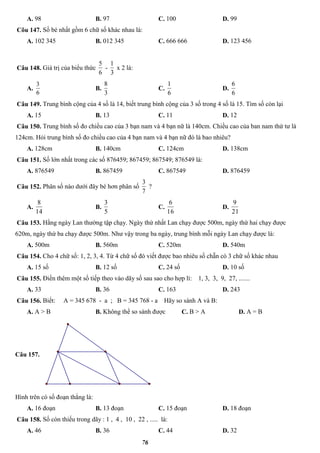 76
A. 98 B. 97 C. 100 D. 99
Cõu 147. Số bé nhất gồm 6 chữ số khác nhau là:
A. 102 345 B. 012 345 C. 666 666 D. 123 456
Câu 148. Giá trị của biểu thức
6
5
-
3
1
x 2 là:
A.
6
3
B.
3
8
C.
6
1
D.
6
6
Câu 149. Trung bình cộng của 4 số là 14, biết trung bình cộng của 3 số trong 4 số là 15. Tìm số còn lại
A. 15 B. 13 C. 11 D. 12
Câu 150. Trung bình số đo chiều cao của 3 bạn nam và 4 bạn nữ là 140cm. Chiều cao của ban nam thứ tư là
124cm. Hỏi trung bình số đo chiều cao của 4 bạn nam và 4 bạn nữ đó là bao nhiêu?
A. 128cm B. 140cm C. 124cm D. 138cm
Câu 151. Số lớn nhất trong các số 876459; 867459; 867549; 876549 là:
A. 876549 B. 867459 C. 867549 D. 876459
Câu 152. Phân số nào dưới đây bé hơn phân số
7
3
?
A.
14
8
B.
5
3
C.
16
6
D.
21
9
Câu 153. Hằng ngày Lan thường tập chạy. Ngày thứ nhất Lan chạy được 500m, ngày thứ hai chạy được
620m, ngày thứ ba chạy được 500m. Như vậy trong ba ngày, trung bình mỗi ngày Lan chạy được là:
A. 500m B. 560m C. 520m D. 540m
Câu 154. Cho 4 chữ số: 1, 2, 3, 4. Từ 4 chữ số đó viết được bao nhiêu số chẵn có 3 chữ số khác nhau
A. 15 số B. 12 số C. 24 số D. 10 số
Câu 155. Điền thêm một số tiếp theo vào dãy số sau sao cho hợp lí: 1, 3, 3, 9, 27, .......
A. 33 B. 36 C. 163 D. 243
Câu 156. Biết: A = 345 678 - a ; B = 345 768 - a Hãy so sánh A và B:
A. A > B B. Không thể so sánh được C. B > A D. A = B
Câu 157.
Hình trên có số đoạn thẳng là:
A. 16 đoạn B. 13 đoạn C. 15 đoạn D. 18 đoạn
Câu 158. Số còn thiếu trong dãy : 1 , 4 , 10 , 22 , ..... là:
A. 46 B. 36 C. 44 D. 32
 