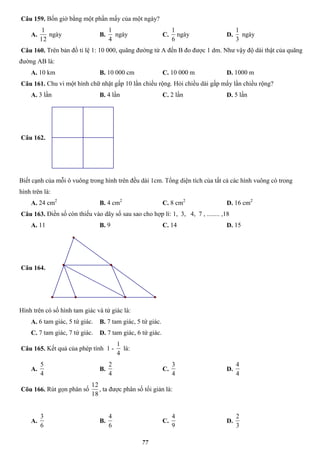 77
Câu 159. Bốn giờ bằng một phần mấy của một ngày?
A.
12
1
ngày B.
4
1
ngày C.
6
1
ngày D.
3
1
ngày
Câu 160. Trên bản đồ tỉ lệ 1: 10 000, quãng đường từ A đến B đo được 1 dm. Như vậy độ dài thật của quãng
đường AB là:
A. 10 km B. 10 000 cm C. 10 000 m D. 1000 m
Câu 161. Chu vi một hình chữ nhật gấp 10 lần chiều rộng. Hỏi chiều dài gấp mấy lần chiều rộng?
A. 3 lần B. 4 lần C. 2 lần D. 5 lần
Câu 162.
Biết cạnh của mỗi ô vuông trong hình trên đều dài 1cm. Tổng diện tích của tất cả các hình vuông có trong
hình trên là:
A. 24 cm2
B. 4 cm2
C. 8 cm2
D. 16 cm2
Câu 163. Điền số còn thiếu vào dãy số sau sao cho hợp lí: 1, 3, 4, 7 , ........ ,18
A. 11 B. 9 C. 14 D. 15
Câu 164.
Hình trên có số hình tam giác và tứ giác là:
A. 6 tam giác, 5 tứ giác. B. 7 tam giác, 5 tứ giác.
C. 7 tam giác, 7 tứ giác. D. 7 tam giác, 6 tứ giác.
Câu 165. Kết quả của phép tính 1 -
4
1
là:
A.
4
5
B.
4
2
C.
4
3
D.
4
4
Cõu 166. Rút gọn phân số
18
12
, ta được phân số tối giản là:
A.
6
3
B.
6
4
C.
9
4
D.
3
2
 