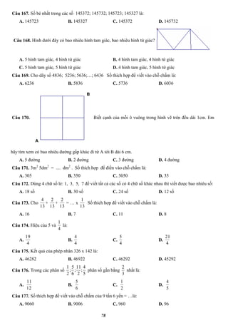 78
Câu 167. Số bé nhất trong các số 145372; 145732; 145723; 145327 là:
A. 145723 B. 145327 C. 145372 D. 145732
Câu 168. Hình dưới đây có bao nhiêu hình tam giác, bao nhiêu hình tứ giác?
A. 5 hình tam giác, 4 hình tứ giác B. 4 hình tam giác, 4 hình tứ giác
C. 5 hình tam giác, 5 hình tứ giác D. 4 hình tam giác, 5 hình tứ giác
Câu 169. Cho dãy số 4836; 5236; 5636;…; 6436 Số thích hợp để viết vào chỗ chấm là:
A. 6236 B. 5836 C. 5736 D. 6036
Câu 170.
B
A
Biết cạnh của mỗi ô vuông trong hình vẽ trên đều dài 1cm. Em
hãy tìm xem có bao nhiêu đường gấp khúc đi từ A tới B dài 6 cm.
A. 5 đường B. 2 đường C. 3 đường D. 4 đường
Câu 171. 3m2
5dm2
= .... dm2
. Số thích hợp để điền vào chỗ chấm là:
A. 305 B. 350 C. 3050 D. 35
Câu 172. Dùng 4 chữ số lẻ: 1, 3, 5, 7 để viết tất cả các số có 4 chữ số khác nhau thì viết được bao nhiêu số:
A. 18 số B. 30 số C. 24 số D. 12 số
Câu 173. Cho
13
4
+
13
2
+
13
2
= … x
13
1
Số thích hợp để viết vào chỗ chấm là:
A. 16 B. 7 C. 11 D. 8
Câu 174. Hiệu của 5 và
4
1
là:
A.
4
19
B.
4
4
C.
4
5
D.
4
21
Câu 175. Kết quả của phép nhân 326 x 142 là:
A. 46282 B. 46922 C. 46292 D. 45292
Câu 176. Trong các phân số
5
4
;
2
11
;
6
5
;
2
1
phân số gần bằng
3
2
nhất là:
A.
12
11
B.
6
5
C.
2
1
D.
5
4
Câu 177. Số thích hợp để viết vào chỗ chấm của 9 tấn 6 yến = …là:
A. 9060 B. 9006 C. 960 D. 96
 