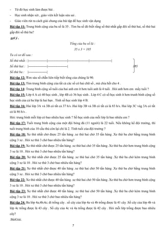 7
- Từ đó học sinh làm được bài .
- Học sinh nhận xét , giáo viên kết luận sửa sai .
- Giáo viên rút ra cách giải chung của bài tập để học sinh vận dụng
Bài tập 11: Trung bình cộng của ba số là 35 . Tìm ba số đó biết rằng số thứ nhất gấp đôi số thứ hai, số thứ hai
gấp đôi số thứ ba?
gợi ý .
Tổng của ba số là :
35 x 3 = 105
Ta có sơ đồ sau :
Số thứ nhất : |-----------------|------------------|-------------------|--------------------|
Số thứ hai : |-----------------|------------------| 105
Số thứ ba : |-----------------|
Bài tập 12: Tìm sáu số chẵn liên tiếp biết tổng của chúng là 90.
Bài tập 13: Tìm trung bình cộng của tất cả các số có hai chữ số , mà chia hết cho 4 .
Bài tập 14: Trung bình cộng số tuổi của hai anh em ít hơn tuổi anh là 4 tuổi . Hỏi anh hơn em mấy tuổi ?
Bài tập 15: Lớp 4 A có 40 học sinh , lớp 4B có 36 học sinh . Lóp 4 C có số học sinh ít hơn trunh bình cộng số
học sinh của cả ba lớp là hai bạn . Tính số học sinh lớp 4 B.
Bài tập 16: Hai lớp 3A và 3B có tất cả 37 h/s .Hai lớp 3B và 3B có tất cả là 83 h/s. Hai lớp 3C vàg 3A có tất
cả là 86 h/s .
Hỏi: trung bình mỗi lớp có bao nhiêu học sinh ? Số học sinh của mỗi lớp là bao nhiêu em ?
Bài tập 17: Tuổi trung bình cộng của một đội bóng đá (11 người) là 22 tuổi. Nếu không kể đội trưởng, thì
tuổi trung bình của 10 cầu thủ còn lại chỉ là 2. Tính tuổi của đội trưởng ?
Bài tập 18: Xe thứ nhất chở được 25 tấn hàng .xe thứ hai chở 35 tấn hàng .Xe thứ ba chở bằng trung bình
cộng 3 xe . Hỏi xe thứ 3 chở bao nhiêu tấn hàng?
Bài tập 19: Xe thứ nhất chở được 25 tấn hàng .xe thứ hai chở 35 tấn hàng .Xe thứ ba chở hơn trung bình cộng
3 xe là 10 . Hỏi xe thứ 3 chở bao nhiêu tấn hàng?
Bài tập 20: Xe thứ nhất chở được 25 tấn hàng .xe thứ hai chở 35 tấn hàng .Xe thứ ba chở kém trung bình
cộng 3 xe là 10 . Hỏi xe thứ 3 chở bao nhiêu tấn hàng?
Bài tập 21: Xe thứ nhất chở được 40 tấn hàng .xe thứ hai chở 50 tấn hàng .Xe thứ ba chở bằng trung bình
cộng 3 xe . Hỏi xe thứ 3 chở bao nhiêu tấn hàng?
Bài tập 22: Xe thứ nhất chở được 40 tấn hàng .xe thứ hai chở 50 tấn hàng .Xe thứ ba chở hơn trung bình cộng
3 xe là 10 . Hỏi xe thứ 3 chở bao nhiêu tấn hàng?
Bài tập 23: Xe thứ nhất chở được 40 tấn hàng .xe thứ hai chở 50 tấn hàng .Xe thứ ba chở kém trung bình
cộng 3 xe là 10 . Hỏi xe thứ 3 chở bao nhiêu tấn hàng?
Bài tập 24: Ba lớp 4a;4b;4c; đi trồng cây . số cây của lớp 4a và 4b trồng được là 41 cây .Số cây của lớp 4b và
lớp 4c trồng được là 43 cây . Số cây của 4c và 4a trồng được là 42 cây . Hỏi mỗi lớp trồng được bao nhiêu
cây?
.BàiGiải.
 