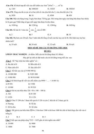 79
Câu 178. Số thích hợp để viết vào chỗ chấm của 1km2
265m2
= .......m2
là:
A. 1265 B. 1000265 C. 10265 D. 100265
Câu 179. Tổng của tất cả các số có hai chữ số vừa chia hết cho 5, vừa chia hết cho 2 là:
A. 5050 B. 10 C. 4500 D. 450
Câu 180. Một cửa hàng trong 3 ngày bán được 720 kg gạo. Hỏi trong tám ngày cửa hàng bán được bao nhiêu
ki lô gam gạo? Biết rằng số gạo mỗi ngày bán được là như nhau.
A. 1920 kg B. 1220 kg C. 1290 kg D. 1820 kg
Câu 181. Số nào là 1 nửa của
4
1
của
10
1
của số 400:
A. 2 B. 5 C. 8 D. 10
Câu 182. Mẹ hơn con 24 tuổi. Sau 5 năm nữa thì tổng số tuổi của hai mẹ con là 46. Hỏi hiện nay mẹ bao
nhiêu tuổi?
A. 35 tuổi B. 24 tuổi C. 32 tuổi D. 30 tuổi
MỘT SỐ ĐỀ THI CÁC Ở TRƯỜNG TIỂU HỌC
ĐỀ SỐ 1
I.PHẦN TRẮC NGHIỆM : (6 điểm- Mỗi câu trả lời đúng được 0,5 điểm)
Hãy ghi lại chữ cái đặt trước câu trả lời đúng trong mỗi câu sau:
Câu 1 : Số “bảy triệu hai trăm nghìn” có :
A. Ba chữ số 0 B. Bốn chữ số 0
C. Năm chữ số 0 D. Sáu chữ số 0
Câu 2 : Số liền sau của số 9 090 999 là:
A. 10 000 000 B. 9 091 000
C. 9 090 998 D. 90 910 000
Câu 3 :Số thích hợp để viết vào chỗ chấm của 9999 < …. < 10 001 là:
A.99 991 B. 9 990
C. 10 000 D. 99 910
Câu 4: Giá trị của biểu thức 526 +56 x 100 – 100 là:
A. 526 B.58 100
C. 6 026 D. 6 126
Câu 5: Chia 37 298 cho 7 được kết quả là 5 328 và còn 2. Khi đó số 2 được gọi là:
A Thương B. Số dư
C. Số bị chia D. Số chia
Câu 6 : Để giá trị của biểu thức 54 x 5 lớn hơn 1500 và bé hơn 1800 thì chữ số thích hợp cần viết vào ô
trống là:
A. 2 B. 4 C. 3 D. 5
Câu 7: Kết quả của phép cộng 7215 + 1655 gần số tròn nghìn nào nhất?
A. 10 000 B. 9000
C. 8000 D. 7000
 