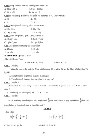 80
Câu 8: Phép tính nào dưới đây có kết quả bé hơn 5 km?
A. 4 km +500 m B. 6 km – 1000 m
C.100 m x 50 D. 100 km : 2
Câu 9: Số thích hợp để viết vào chỗ chấm của 8 km 950 m + …. m = 9 km là:
A. 50 B . 150
C .5 D. 105
Câu 10:Trong các số dưới đây, số đo nào bé nhất ?
A. 1 kg 512g B. 1 kg 5 hg
C. 1 kg 51 dag D. 10 hg 50g
Câu 11: Đổi 107 phút =…giờ …. phút, kết quả là:
A. 10 giờ 7 phút B. 1 giờ 47 phút
C. 1 giờ 17 phút D. 1 giờ 7 phút
Câu 12: Một năm có khoảng bao nhiêu tuần?
A. 42 tuần B. 50 tuần
C. 56 tuần D. 52 tuần
II. PHẦN TỰ LUẬN : ( 13 điểm)
Câu 13( 2 điểm): Tìm x
a, 619 +( 45 : x ) = 628 b, 439 – x : 9 = 412
Câu 14 ( 4 điểm)
Hai xe chở gạo, xe thứ nhất chở 5 bao mỗi bao nặng 80 kg và xe thứ hai chở 3 bao mỗi bao nặng 96
kg. Hỏi :
a, Trung bình mỗi xe chở bao nhiêu ki lô gam gạo?
b, Trung bình mỗi bao gạo nặng bao nhiêu ki lô gam gạo?
Câu 15 ( 4 điểm )
a.Cho 8 chữ số khác nhau trong đó có một chữ số 0 . Hỏi có thể lập được bao nhiêu số có 4 chữ số khác
nhau ?
b.Tìm số hạng thứ 20 trong dãy số : 1; 5 ; 9 ; 13 ; 17; ….
Câu 16 ( 3 điểm)
Để xếp một bông hoa bằng giấy, bạn Lan phải mất
4
1
phút, bạn An mất 18 giây, bạn Hà mất
5
1
phút. Hỏi
trong ba bạn, ai làm nhanh nhất, ai làm chậm nhất ?
ĐỀ SỐ 2
1.Tìm x biết
a)
6
7
5
4
7
3
4






x b)
5
4
4
1
:
5
2






 x
c) 186 : X = 23 (dư 2) d) X : 8 = 875 (dư 4)
 