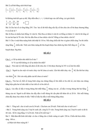 81
Bài 2) a)Tính bằng cách thích hợp































6
1
1
5
1
1
4
1
1
3
1
1
2
1
1
b) Không tính kết quả cụ thể. Hãy điền dấu (>; =; <) thích hợp vào chỗ trống. (có giải thích)
45
39
30
23
13
11
8
7
 4
Bài 3) Cho hai số có tổng bằng 295. Tìm hai số đó biết rằng nếu lấy số lớn chia cho số bé được thương bằng
8 và số dư là 7
Bài 4) Hoa có nhiều hơn Hồng 16 viên bi. Nếu Hoa có thêm 6 viên bi và Hồng có thêm 11 viên bi thì tổng số
bi của hai bạn là 70 viên. Hỏi lúc đầu Hoa có bao nhiêu viên bi? Hồng có bao nhiêu viên bi?
Bài 5: Chu vi một thửa ruộng hình chữ nhật là 110 m. Nếu tăng chiều dài 4m và giảm chiều rộng 7m thì chiều
rộng bằng
3
1
chiều dài. Tính xem thửa ruộng đó thu hoạch được bao nhiêu kg thóc biết rằng cứ
2
1
m2
thu
hoạch được 3kg thóc.
ĐỀ SỐ 3
Câu 1: a/ Số tự nhiên nhỏ nhất là số nào ?
b/ Vì sao biết không có số tự nhiên lớn nhất?
Câu 2 : Tìm một số, biết rằng nếu đem số đó chia cho 12 thì được thương là 355 và số dư lớn nhất.
Câu 3 : Người ta cho một vòi nước chảy vào bể chưa có nước. Lần thứ nhất chảy vào
7
3
bể, lần thứ hai chảy
vào thêm
5
2
bể . Hỏi còn mấy phần của bể chưa có nước?
Câu 4 : Tìm hai số, biết số trung bình cộng của chúng bằng số lớn nhất có ba chữ số, còn hiệu của chúng
bằng hiệu giữa hai số nhỏ nhất có hai chữ số và ba chữ số .
Câu 5 : Lúc đầu số dầu ở trong thùng thứ nhất bằng
3
1
thùng của nó , số dầu ở trong thùng thứ hai bằng
4
1
thùng của nó. Người ta đổ thêm cho đầy dầu ở mỗi thùng thì cần phải đổ thêm tất cả 20 lít . Hỏi mỗi thùng
chứa đầy được bao nhiêu lít dầu ? Biết số dầu lúc đầu ở mỗi thùng bằng nhau.
ĐỀ SỐ 4
- Bài 1 : Tổng tuổi cha và tuổi con là 34 tuổi . Cha hơn con 20 tuổi .Tính tuổi cha và tuổi con ?
- Bài 2: Trung bình cộng của 3 loại bi xanh ,đỏ ,vàng là 33 viên .Trung bình cộng của 2 loại bi xanh và đỏ là
44 viên . Số bi vàng bằng 1/2 số bi đỏ .Tính số bi mỗi loại ?
Baì 3: Một đám đất hình chữ nhật có chu vi bằng chu vi hình vuông có cạnh 250 m. Chiều dài hơn chiều
rộng 100 m .
a) Diện tích thửa ruộng đó ?
 