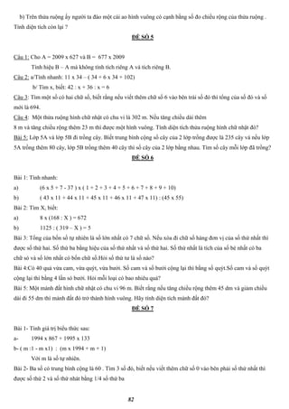 82
b) Trên thửa ruộng ấy người ta đào một cái ao hình vuông có cạnh bằng số đo chiều rộng của thửa ruộng .
Tính diện tích còn lại ?
ĐỀ SỐ 5
Câu 1: Cho A = 2009 x 627 và B = 677 x 2009
Tính hiệu B – A mà không tính tích riêng A và tích riêng B.
Câu 2: a/Tính nhanh: 11 x 34 – ( 34 + 6 x 34 + 102)
b/ Tìm x, biết: 42 : x + 36 : x = 6
Câu 3: Tìm một số có hai chữ số, biết rằng nếu viết thêm chữ số 6 vào bên trái số đó thì tổng của số đó và số
mới là 694.
Câu 4: Một thửa ruộng hình chữ nhật có chu vi là 302 m. Nếu tăng chiều dài thêm
8 m và tăng chiều rộng thêm 23 m thì được một hình vuông. Tính diện tích thửa ruộng hình chữ nhật đó?
Bài 5: Lớp 5A và lớp 5B đi trồng cây. Biết trung bình cộng số cây của 2 lớp trồng được là 235 cây và nếu lớp
5A trồng thêm 80 cây, lớp 5B trồng thêm 40 cây thì số cây của 2 lớp bằng nhau. Tìm số cây mỗi lớp đã trồng?
ĐỀ SỐ 6
Bài 1: Tính nhanh:
a) (6 x 5 + 7 - 37 ) x ( 1 + 2 + 3 + 4 + 5 + 6 + 7 + 8 + 9 + 10)
b) ( 43 x 11 + 44 x 11 + 45 x 11 + 46 x 11 + 47 x 11) : (45 x 55)
Bài 2: Tìm X, biết:
a) 8 x (168 : X ) = 672
b) 1125 : ( 319 – X ) = 5
Bài 3: Tổng của bốn số tự nhiên là số lớn nhất có 7 chữ số. Nếu xóa đi chữ số hàng đơn vị của số thứ nhất thì
được số thứ hai. Số thứ ba bằng hiệu của số thứ nhất và số thứ hai. Số thứ nhất là tích của số bé nhất có ba
chữ só và số lớn nhất có bốn chữ số.Hỏi số thứ tư là số nào?
Bài 4:Có 40 quả vừa cam, vừa quýt, vừa bưởi. Số cam và số bưởi cộng lại thì bằng số quýt.Số cam và số quýt
cộng lại thì bằng 4 lần só bưởi. Hỏi mỗi loại có bao nhiêu quả?
Bài 5: Một mảnh đất hình chữ nhật có chu vi 96 m. Biết rằng nếu tăng chiều rộng thêm 45 dm và giảm chiều
dài đi 55 dm thì mảnh đất đó trở thành hình vuông. Hãy tính diện tích mảnh đất đó?
ĐỀ SỐ 7
Bài 1- Tính giá trị biểu thức sau:
a- 1994 x 867 + 1995 x 133
b- ( m :1 - m x1) : (m x 1994 + m + 1)
Với m là số tự nhiên.
Bài 2- Ba số có trung bình cộng là 60 . Tìm 3 số đó, biết nếu viết thêm chữ số 0 vào bên phải số thứ nhất thì
được số thứ 2 và số thứ nhát bằng 1/4 số thứ ba
 