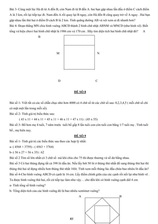 83
Bài 3- Cùng một lúc Hà đi từ A đến B, còn Nam đi từ B đến A. hai bạn gặp nhau lần đầu ở điểm C cách điểm
A là 3 km, rồi lại tiếp tục đi. Nam đến A rồi quay lại B ngay, còn Hà đến B cũng quay trở về A ngay . Hai bạn
gặp nhau lần thứ hai ở điểm D cách B là 2 km. Tính quãng đường AB và xét xem ai đi nhanh hơn?
Bài 4- Đoạn thẳng MN chia hình vuông ABCD thành 2 hình chữ nhật ABNM và MNCD (như hình vẽ). Biết
tổng và hiệu chuvi hai hình chữ nhật là 1986 cm và 170 cm . Hãy tìm diện tích hai hình chữ nhật đó? A
B
M N
D C
ĐỀ SỐ 8
Bài số 1- Viết tất cả các số chẵn chục nhỏ hơn 4000 có 4 chữ số từ các chữ số sau: 0,2,3,4,5 ( mỗi chữ số chỉ
có mặt một lần trong mỗi số).
Bài số 2- Tính giá trị biểu thức sau:
( 43 x 11 + 44 x 11 + 45 x 11 + 46 x 11 + 47 x 11) : (45 x 55)
Bài số 3- Bố hơn mẹ 4 tuổi, 7 năm trước tuổi bố gấp 8 lần tuổi con còn tuổi con bằng 1/7 tuổi mẹ . Tính tuổi
bố , mẹ hiên nay.
ĐỀ SỐ 9
Bài số 1- Tính giá trị các biểu thức sau theo các hợp lý nhất:
a- ( 4568 + 3759) - ( 4563 + 3764)
b- ( 56 x 27 + 56 x 35) : 62
Bài số 2 Tìm số lớn nhất có 3 chữ số mà khi chia cho 75 thì được thương và số dư bằng nhau.
Bài số 3 Có hai thùng đựng tất cả 398 lit dầu ăn. Nếu lấy bớt 50 lit ở thùng thứ nhất đổ sang thùng thứ hai thì
thùng thứ hai sẽ đựng nhiều hơn thùng thứ nhất 16lít. Tính xem mỗi thùng lúc đầu chứa bao nhiêu lít dầu ăn?
Bài số 4-Cho hình vuông ABCD có cạnh là 16 cm. Lấy điểm chính giữa của các cạnh rồi nối lại như hình vẽ .
Ta được hình vuông thứ hai, rồi cứ tiếp tục làm như vậy… cho đến khi có hình vuông cạnh dàI 4 cm.
a- Tính tổng số hình vuông?
b- Tổng diện tích của các hình vuông đó là bao nhiêu xentimet vuông?
A B
 