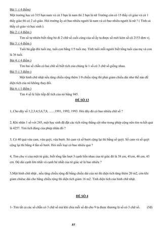85
Bài 1: ( 4 điểm)
Một trường học có 315 bạn nam và cứ 3 bạn là nam thì 2 bạn là nữ Trường còn có 15 thầy cô giáo và cứ 1
thầy giáo thì có 2 cô giáo. Hỏi trường ấy có bao nhiêu người là nam và có bao nhiêu người là nữ ? ( Tính cả
thầy cô giáo và học sinh ).
Bài 2: ( 4 điểm )
Tìm số tự nhiên biết rằng bỏ đi 2 chữ số cuối cùng của số ấy ta được số mới kém số cũ 2153 đơn vị.
Bài 3: ( 4 điểm )
Tuổi bà gấp đôi tuổi mẹ, tuổi con bằng 1/5 tuổi mẹ. Tính tuổi mỗi người biết tổng tuổi của mẹ và con
là 36 tuổi.
Bài 4: ( 4 điểm )
Tìm hai số chẵn có hai chữ số biết tích của chúng là 1 số có 3 chữ số giống nhau.
Bài 5: ( 3 điểm )
Một hình chữ nhật nếu tăng chiều rộng thêm 1/8 chiều rộng thì phải giảm chiều dài như thế nào để
diện tích của nó không thay đổi.
Bài 6: ( 1 điểm )
Tìm 4 số lẻ liên tiếp để tích của nó bằng 945.
ĐỀ SỐ 13
1, Cho dãy số 1,2,3,4,5,6,7,8, .......1991, 1992, 1993. Hỏi dãy đó có bao nhiêu chữ số ?
2, Khi nhân 1 số với 245, một học sinh đã đặt các tích riêng thẳng cột như trong phép cộng nên tìm ra kết quả
là 4257. Tìm tích đúng của phép nhân đó ?
3, Có 40 quả vừa cam, vừa quýt, vừa bưởi. Só cam và số bưởi cộng lại thì bằng số quýt. Số cam và số quýt
cộng lại thì bằng 4 lần số bưởi. Hỏi mỗi loại có bao nhiêu quả ?
4, Tìm chu vi của một tứ giác, biết tổng lần lượt 3 cạnh liền nhau của tứ giác đó là 38 cm, 41cm, 46 cm, 43
cm. Độ dài cạnh lớn nhất và cạnh bé nhất của tứ giác sẽ là bao nhiêu ?
5,Một hình chữ nhật , nếu tăng chiều rộng để bằng chiều dài của nó thì diện tích tăng thêm 20 m2, còn khi
giảm chiêuc dài cho bằng chiều rộng thì diện tích giảm 16 m2. Tính diện tích của hình chữ nhật.
ĐỀ SỐ 4
1- Tìm tất cả các số chẵn có 3 chữ số mà khi chia mỗi số đó cho 9 ta được thương là số có 3 chữ số. (5đ)
 