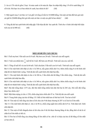 86
2- An có 170 viên bi gồm 2 loại : bi màu xanh và bi màu đỏ. Bạn An nhận thấy răng 1/9 số bi xanh bằng 1/8
số bi đỏ. Hỏi bạn An có bao nhiêu bi xanh, bao nhiêu bi đỏ? (5đ)
3- Một người mua 3 cái bàn và 5 cái ghế với tổng số tiền là 1414000 đồng. Giá một cái bàn đắt hơn giá một
cái ghế là 226000 đồng.Hỏi giá tiền một cái bàn và một các ghế là bao nhiêu? (4đ)
4- Tổng độ dài hai cạnh hình chữ nhật gấp 3 lần hiệu độ dài hai cạnh đó. Tính chu vi hình chữ nhật biết diện
tích của nó là 800 m2. (4đ)
MỘT SỐ ĐỀ ÔN TẬP CHUNG
Bài 1:Tuổi mẹ hơn 3 lần tuổi con là 8 tuổi. Mẹ hơn con 28 tuổi. Tính tuổi của mỗi người.
Bài 2: Tuổi con nhiều hơn
4
1
tuổi bố là 2 tuổi. Bố hơn con 40 tuổi. Tính tuổi của con, tuổi bố.
Bài 3: Tổng số tuổi bố và con là 64 tuổi. Tuổi cha kém 3 lần tuổi con là 4 tuổi. Tính tuổi của mỗi người.
Bài 4: Cho một hình chữ nhật có chu vi là 360 m, nếu giảm chiều dài 8 m, thêm chiều rộng 8 m thì hình chữ
nhật đó trở thành hình vuông. Tính độ dài mỗi cạnh hình chữ nhật ban đầu.
Bài 5: Cho một hình chữ nhật có chu vi là 360 m, 2 lần chiều dài thì bằng 3 lần chiều rộng . Tính độ dài mỗi
cạnh hình chữ nhật ban đầu.
Bài 6: Cho một hình chữ nhật có chu vi là 360 m, nếu giảm chiều dài 8 m, thêm chiều rộng 8 m thì hình chữ
nhật đó trở thành hình vuông. Tính độ dài mỗi cạnh hình chữ nhật ban đầu.
Bài7: Hai đội trồng được 1275 cây. đội thứ nhất trồng nhiều hơn đội thứ hai là 285 cây. Hỏi mỗi đội trồng
được bao nhiêu cây?
Bài8: Một thửa ruộng có chu vi 530, chiều rộng kém chiều dài 47 m. Tính độ dài của mỗi cạnh.
Bài 9: Trung bình cộng của hai số bằng 135. Biết số thứ nhất hơn số thứ hai là 40. Tìm hai số đó?
Bài 10: Tìm một số, biết rằng néu đem số đó chia cho 9 thì được thương là 207 và số dư là số lớn nhất.
Bài 11: Cho một hình chữ nhật có chu vi là 96 m, chiều rộng ngắn hơn chiều dài là 9 m. Tính diện tích hình
chữ nhật đó.
Bài 12: Tìm một số biết rằngnếu đem số đó chia cho 8 thì thì được thương bằng số dư, đồng thời số dư là số
chẳn là số lớn nhất có thể có.
Bài 13:Tìm hai số biết tổng của chúng bằng số lớn nhất có ba chữ số và hiệu của hai số đó bằng số lớn nhất
có hai chữ số.
 