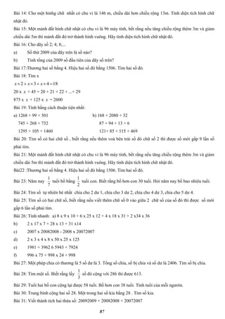 87
Bài 14: Cho một hinhg chữ nhất có chu vi là 146 m, chiều dài hơn chiều rộng 13m. Tính diện tích hình chữ
nhật đó.
Bài 15: Một mảnh đất hình chữ nhật có chu vi là 96 máy tính, bết rằng nếu tăng chiều rộng thêm 3m và giảm
chiều dài 5m thì mảnh đất đó trở thành hình vuông. Hãy tính diện tích hình chữ nhật đó.
Bài 16: Cho dãy số 2; 4; 8;...
a) Số thứ 2009 của dãy trên là số nào?
b) Tính tổng của 2009 số đầu tiên của dãy số trên?
Bài 17:Thương hai số bằng 4. Hiệu hai số đó bằng 1506. Tìm hai số đó.
Bài 18: Tìm x
18432  xxx
20 x x + 45 = 20 + 21 + 22 + ...+ 29
875 x x + 125 x x = 2600
Bài 19: Tính bằng cách thuận tiện nhất:
a) 1268 + 99 + 501 b) 168 + 2080 + 32
745 + 268 + 732 87 + 94 + 13 + 6
1295 + 105 + 1460 121+ 85 + 115 + 469
Bài 20: Tìm số có hai chữ số , biết rằng nếu thêm voà bên trái số đó chữ số 2 thì được số mới gấp 9 lần số
phải tìm.
Bài 21: Một mảnh đất hình chữ nhật có chu vi là 96 máy tính, bết rằng nếu tăng chiều rộng thêm 3m và giảm
chiều dài 5m thì mảnh đất đó trở thành hình vuông. Hãy tính diện tích hình chữ nhật đó.
Bài22 :Thương hai số bằng 4. Hiệu hai số đó bằng 1506. Tìm hai số đó.
Bài 23: Năm nay
7
1
tuổi bố bằng
2
1
tuổi con. Biết rằng bố hơn con 30 tuổi. Hỏi năm nay bố bao nhiêu tuổi.
Bài 24: Tìm số tự nhiên bé nhất chia cho 2 dư 1, chia cho 3 dư 2, chia cho 4 dư 3, chia cho 5 dư 4.
Bài 25: Tìm số có hai chữ số, biết rằng nếu viết thêm chữ số 0 vào giữa 2 chữ số của số đó thì được số mới
gấp 6 lần số phải tìm.
Bài 26: Tính nhanh: a) 8 x 9 x 10 + 6 x 25 x 12 + 4 x 18 x 31 + 2 x34 x 36
b) 2 x 17 x 7 + 28 x 13 + 31 x14
c) 2007 x 20082008 - 2008 x 20072007
d) 2 x 3 x 4 x 8 x 50 x 25 x 125
e) 1981 + 3962 6 5943 + 7924
f) 996 x 75 + 998 x 24 + 998
Bài 27: Một phép chia có thương là 5 số dư là 3. Tổng số chia, số bị chia và số dư là 2406. Tìm số bị chia.
Bài 28: Tìm một số. Biết rằng lấy
3
1
số đó cộng với 286 thì được 613.
Bài 29: Tuổi hai bố con cộng lại được 58 tuổi. Bố hơn con 38 tuổi. Tính tuổi của mỗi ngươin.
Bài 30: Trung bình cộng hai số 28. Một trong hai số kia bằng 28 . Tìm số kia.
Bài 31: Viết thành tích hai thừa số: 20092009 + 20082008 + 20072007
 
