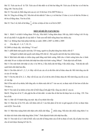 88
Bài 32: Tích của ba số là 720. Tích của số thứ nhất và số thứ hai bằng 80. Tích của số thứ hai và số thứ ba
bằng 180. Tìm ba số đó.
Bài 33: Tìm một số, Biết rằng tích của nó với 10 thì hơn 10 là 200770 đơn vị.
Bài 34: Tổng ba số bằng 352. Nếu bớt sốt hứ nhất đi 7 đơn vị, ở số thứ hai 15 đơn vị và ở số thứ ba 30 đơn vị
thì ba số bằng nhau. Tìm ba số đó.
Bài 35: Tìm 2 số, biết số bé bằng
4
1
số lớn và hiệu số lớn và số bé là 2007.
MỘT SỐ ĐỀ ÔN TẬP CHUNG
Bài 1: Khối 5 và khối 4 trồng được 510 cây. Nếu khối 5 trồng thêm được 100 cây, khối 4 trồng ít đi 10 cây
thì số cây khối 5 sẽ gấp đôi số cây khối 4. Tính xem mỗi khối trồng được bao nhiêu cây.
Bài 2 :a) Không thực hiện phép tính hãy so sánh: 2008 x 2007 và 2006 x 2009
c) Cho dãy số : 1; 4; 7; 10; 13..
Số 2009 có thuộc dãy trên không ? Vì sao?
Bài 3: a)Để đánh một quyển sách dày 325 trang, người ta cần phải dùng bao nhiêu chữ số ?
b)Người ta đánh một quyển sách dùng 450 chữ số . Hỏi quyển sách đó dày bao nhiêu trang.
Bài 4: Một hình chữ nhật có chiều rộng cạnh bằng một hình vuông. Biết chu vi hình vuông kém chu vi hình
chữ nhật 30 cm và diện tích hình chữ nhật hơn diện tích hình vuông 300cm2
. Tính diện tích mỗi hình.
Bài 5: Cho một hình chữ nhật có chu vi là 360 m, 2 lần chiều dài thì bằng 3 lần chiều rộng . Tính độ dài mỗi
cạnh hình chữ nhật ban đầu.
Bài 6. Cho bốn chữ số 1, 2, 3, 4. Hãy viết tấ các các số có đủ bốn chữ số khác nhau đó. Rồi tính tổng của tất
cả các số vừa lập.
Bài 7: Cho ba chữ số 0, 2, 3,. Hãy viết tấ các các số có đủ ba chữ số khác nhau đó. Rồi tính tổng của tất cả các
số vừa lập.
Bài 8:Tìm một số tự nhiên, biết rằng nếu vis thêm một chữ số 7 vào sau nó, ta được một số lớn hơn số đã cho
754 đơn vị.
Bài 9: Tìm một số tự nhiên có hai chữ số biết rằng số đó gấp 8 lần tổng các chữ số của nó.
Bài10: Tổng hai số là 37, nếu gấp ba lần số thứ nhất và năm lần số thứ hai thì được hai só có tổng 159. Tìm
hai số đó.
Bài 11; Hãt viết 55 thành tổng của một dãy số tự nhiên liên tiếp.
Bài 12: Hiệu hai số là 510, nếu viết thêm chữ số 3 vào bên phải số bị trừ và giữ nguyên số trừ, ta được hiệu
mới 6228. Tìm số đó.
Bài 13: Một thửa ruộng hình chữ nhật co0s chiều dài bằng
2
3
chiều rộng. Nếu kéo dài chiều rộng thêm 5 m
thì diện tích hình chữa nhật tăng thêm 210m2
. Tính diệntích hình chữ nhật ban đầu.
Bài 13: Tìm một số có 3 chữ số biết: nếu xoá chữ số hàng trăm của số đó ta được số mới, lấy số phải tìm chia
cho số mới được thương là 9 dư 16..
 