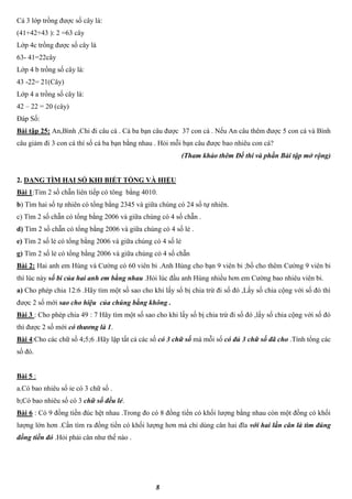 8
Cả 3 lớp trồng được số cây là:
(41+42+43 ): 2 =63 cây
Lớp 4c trồng được số cây là
63- 41=22cây
Lớp 4 b trồng số cây là:
43 -22= 21(Cây)
Lớp 4 a trồng số cây là:
42 – 22 = 20 (cây)
Đáp Số:
Bài tập 25: An,Bình ,Chi đi câu cá . Cả ba bạn câu được 37 con cá . Nếu An câu thêm được 5 con cá và Bình
câu giảm đi 3 con cá thí số cá ba bạn bằng nhau . Hỏi mỗi bạn câu được bao nhiêu con cá?
(Tham khảo thêm Đề thi và phần Bài tập mở rộng)
2. DẠNG TÌM HAI SỐ KHI BIẾT TỔNG VÀ HIỆU
Bài 1:Tìm 2 số chẵn liên tiếp có tông bằng 4010.
b) Tìm hai số tự nhiên có tổng bằng 2345 và giữa chúng có 24 số tự nhiên.
c) Tìm 2 số chẵn có tổng bằng 2006 và giữa chúng có 4 số chẵn .
d) Tìm 2 số chẵn có tổng bằng 2006 và giữa chúng có 4 số lẻ .
e) Tìm 2 số lẻ có tổng bằng 2006 và giữa chúng có 4 số lẻ
g) Tìm 2 số lẻ có tổng bằng 2006 và giữa chúng có 4 số chẵn
Bài 2: Hai anh em Hùng và Cường có 60 viên bi .Anh Hùng cho bạn 9 viên bi ;bố cho thêm Cường 9 viên bi
thì lúc này số bi của hai anh em bằng nhau .Hỏi lúc đầu anh Hùng nhiều hơn em Cường bao nhiêu viên bi.
a) Cho phép chia 12:6 .Hãy tìm một số sao cho khi lấy số bị chia trừ đi số đó ,Lấy số chia cộng với số đó thì
được 2 số mới sao cho hiệu của chúng bằng không .
Bài 3 : Cho phép chia 49 : 7 Hãy tìm một số sao cho khi lấy số bị chia trừ đi số đó ,lấy số chia cộng với số đó
thì được 2 số mới có thương là 1.
Bài 4:Cho các chữ số 4;5;6 .Hãy lập tất cả các số có 3 chữ số mà mỗi số có đủ 3 chữ số đã cho .Tính tổng các
số đó.
Bài 5 :
a.Có bao nhiêu số ỉe có 3 chữ số .
b;Có bao nhiêu số có 3 chữ số đều lẻ.
Bài 6 : Có 9 đồng tiền đúc hệt nhau .Trong đo có 8 đồng tiền có khối lượng bằng nhau còn một đồng có khối
lượng lớn hơn .Cần tìm ra đồng tiền có khối lượng hơn mà chỉ dùng cân hai đĩa với hai lần cân là tìm đúng
đồng tiền đó .Hỏi phải cân như thế nào .
 