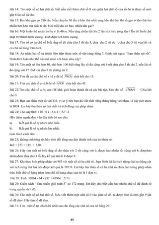 89
Bài 14: Tìm một số có hai chữ số; biết nếu viết thêm chữ số 0 vào giữa hai chữ số của số đó ta được số mới
gấp 6 lần số đã cho.
Bài 15: Hai kho gạo có 280 tấn. Nếu chuyển 30 tấn ở kho thứ nhất sang kho thứ hai thì số gạo ở kho thứ hai
nhiều hơn kho thư nhất 6 tấn. Hỏi mỗi kho có bao nhiêu tấn gạo?
Bài 16: Một hình chữ nhật có chu vi là 40 m. Nếu tăng chiều dài lên 2 lần và chiều rộng lên 6 lần thì hình chữ
nhật trở thành hình vuông. Tình diện tích hình vuông.
Bài 17: Tìm số có ba chữ số biết rằng số đó chia cho 5 thì dư 3, chia cho 2 thì dư 1, chia cho 3 thì vừa hết và
có chữ số hàng trăm là 8.
Bài 18: An nhân hai số tự nhiên liên tiếp được một số tân cùng bằng 3. Binh nói ngay: “Bạn nhân sai rồi”.
Bình đã lí luận như thế nào mà nhận xét được như vậy?
Bài 19: Tìm một số lớn hơn 80, nhỏ hơn 100 biết rằng lấy số đó cộng với 8 rồi chia cho 3 thì dư 2. nếu lất số
đó cộng với 17 rôid cia cho 5 thì chững dư 2.
Bài 20: Tìm tất cả các chữ số x và y đê số yx559 chia hết cho 15.
Bài 21: Tìm các chữ số a và b để số ba831 chia hết cho 45.
Bài 22:Tìm các chữ số a, b, còn HS khá, giỏi hoàn thành tất cả các bài tập. Sao cho số 987 cba Chia hết
cho 9.
Bài 23: Bạn An nhân một số với 436. vì sơ ý nên bạn đã viết tích riêng thăng hàng với nhau. vì vậy tích được
là 3024. Em hãy tìm thừa số thứ nhất và tích đúng của phép nhân.
Bài 24: Cho dãy tính: 128 : 8 x 16 x 4 + 52 : 4
Hãy thêm ngoặc đơn vào dãy tính đó sao cho.
a) Kết quả là số tự nhiện nhỏ nhất.
b) Kết quả là số tự nhiên lớn nhất.
Giải thích cách làm.
Bài 25: không tính tổng số, hãy biến đổi tổng sau đây thành tích của hai thừa số.
462 + 273 + 315 + 630.
Bài 26: Hãy tìm mốt số biết rằng số đó nhân với 2 rồi cộng với 6, được bao nhiêu rồi cộng với 6, đượcbao
nhiêu đem chia cho 3 rồi lấy kể quả trừ đi 8 được 9.
Bài 27: Khi thưc hiện phép nhân với 983 với một số có ba chữ số , bạn Bình đã đặt tích riêng thứ ba thẳng cột
với tích riêng thứ hai nên được kết quả là 70776. Em hãy tìm thừa số có ba chữ số chưa biết trong phép nhân
trên, biết chữ số hàng trăm hơn chữ số hàng chục của nó là 1 đơn vị.
Bài 28: Tính 37064 - 64 x (82 + 42966 : 217)
Bài 29: Cuốn sách “ Em muốn giỏi toán 5” có 172 trang. Em hãy cho biết cần bao nhiêu chữ số để đánh số
trang quyển sách đó.
Bài 30: Cho một số có hai chữ số. Nếu viết thêm một chữ số 0 vào giữa số đó ta được một số mới gấp 9 lần
số đã cho> Hãy tìm số đã cho.
Bài 31: Tìm mốt số tự nhiên bé nhất sao cho tổng các chữ số của nó bằng 20.
 