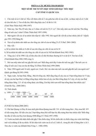 90
PHẦN 4: CÁC ĐỀ BÀI THAM KHẢO
MỘT SỐ ĐỀ THI TUYỂN HỌC SINH GIỎI BẬC TIỂU HỌC
CẤP TỈNH VÀ QUỐC GIA
1. Cho một số có 2 chữ số. Nếu viết thêm chữ số 2 vào giữa hai chữ số của số đó , ta được một số có 3 chữ
số chia hết cho 3. Tìm số đã cho; Biết rằng hiệu của 2 số đó là 110.
(Tỉnh Thừa Thiên Huế,1996-1997)
2. Năm nay bác Thu 45 tuổi, bác có 3 cháu với tuổi là 15,11 và 7. Hỏi mấy năm sau thì tuổi bác Thu bằng
tổng số tuổi của 3 cháu? (Thừa Thiên Huế.1997-1998)
3. Một người viết các số tự nhiên liên tiếp từ 1 đến 1992. Hỏi người đó viết tất cả bao nhiêu chữ số ? (Quốc
gia.1991-1992.Bảng B)
4. Tìm số tự nhiên nhỏ nhất sao cho tổng các chữ số của nó bằng 21.(T.T.Huế .2001-2002)
5. Hãy viết :
a, Số tự nhiên lớn nhất có 4 chữ số sao cho tổng các chữ số của nó là 10
b, Số tự nhiên bé nhất sao cho tổng các chữ số của nó là 19(Tỉnh Khánh Hoà,1982-1983)
6. Tổng của 2 số là 1998. Lấy số lớn chia cho số nhỏ thì được thương là 8 và dư là 9. Tìm hai số đó.
(Tỉnh Khánh Hòa,1988-1989,vòng 1)
7. Hỏi sau mấy năm tuổi mẹ gấp đôi tuổi con? Biết rằng cách đây 8 năm thì tuổi mẹ gấp 7 lần tuổi con và
tổng số tuổi của 2 mẹ con lúc đó bằng 32.(Thừa Thiên Huế,1999-2000)
8. Năm 1994 người anh 16 tuổi, người em 11tuổi. Hỏi vào năm nào tuổi của anh gấp đôi tuổi của người em?
(Quốc gia-Bảng B,1993-1994)
9. Ngày xuân , ba bạn Huệ, Hằng , Mai đi trồng cây. Biết rằng tổng số cây của cả 3 bạn trồng được là 17 cây;
số cây của hai bạn Huệ và Hằng trồng được nhiều hơn số cây của Mai trồng được là 3 cây; số cây của Huệ
trồng được bằng 2/3 số cây trồng được của Hằng. Em hãy tính xem mỗi bạn trồng được bao nhiêu cây?
(Tỉnh Hà Tây , 2000-2001)
10. Tính nhanh:
a, 1999  7 + 1999 + 1999  2
b
(T.P.Hồ Chí Minh,2000-2001)
11. Hai bạn Quang và Huy đi mua sách giáo khoa.Quang mua hết 5/6 số tiền mang theo , Huy mua hết 8/9
số tiền mang theo. Số tiền còn của 2 bạn bằng nhau.Hỏi mỗi bạn lúc đầu mang theo bao nhiêu tiền? Biết rằng
lúc đầu số tiền của Huy hơn Quang 4500 đồng.(T.T.Huế,1997-1998)
12. Vườn rau hình chữ nhật chiều dài gấp 3 lần chiều rộng .Số đo chiều dài và chiều rộng của vườn tính bằng
mét và là những số đo tự nhiên. Số đo diện tích vườn rau là số có 2 chữ số , trong đó chữ số hàng đơn vị là 5.
Tìm chu vi vườn rau (Khánh Hòa-Vòng 1 ; 1988-1989)
1000
97
1000
85
.....
1000
49
1000
37
1000
25
1000
13
1000
1

 