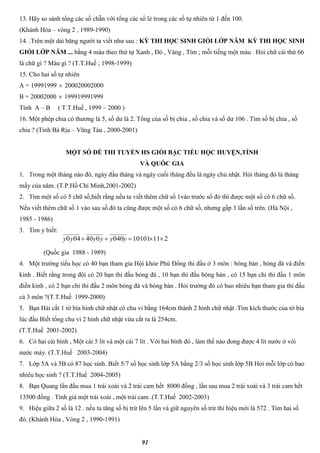 91
13. Hãy so sánh tổng các số chẵn với tổng các số lẻ trong các số tự nhiên từ 1 đến 100.
(Khánh Hòa – vòng 2 , 1989-1990)
14. .Trên một dải băng người ta viết như sau : KỲ THI HỌC SINH GIỎI LỚP NĂM KỲ THI HỌC SINH
GIỎI LỚP NĂM ... bằng 4 màu theo thứ tự Xanh , Đỏ , Vàng , Tím ; mỗi tiếng một màu . Hỏi chữ cái thứ 66
là chữ gì ? Màu gì ? (T.T.Huế ; 1998-1999)
15. Cho hai số tự nhiên
A = 19991999  200020002000
B = 20002000  199919991999
Tính A – B ( T.T.Huế , 1999 – 2000 )
16. Một phép chia có thương là 5, số dư là 2. Tổng của số bị chia , số chia và số dư 106 . Tìm số bị chia , số
chia ? (Tỉnh Bà Rịa – Vũng Tàu , 2000-2001)
MỘT SỐ ĐỀ THI TUYỂN HS GIỎI BẬC TIỂU HỌC HUYỆN,TỈNH
VÀ QUỐC GIA
1. Trong một tháng nào đó, ngày đầu tháng và ngày cuối tháng đều là ngày chủ nhật. Hỏi tháng đó là tháng
mấy của năm. (T.P.Hồ Chí Minh,2001-2002)
2. Tìm một số có 5 chữ số,biết rằng nếu ta viết thêm chữ số 1vào trước số đó thì được một số có 6 chữ số.
Nếu viết thêm chữ số 1 vào sau số đó ta cũng được một số có 6 chữ số, nhưng gấp 3 lần số trên. (Hà Nội ,
1985 - 1986)
3. Tìm y biết:
(Quốc gia 1988 - 1989)
4. Một trường tiểu học có 40 bạn tham gia Hội khỏe Phù Đổng thi đấu ở 3 môn : bóng bàn , bóng đá và điền
kinh . Biết rằng trong đội có 20 bạn thi đấu bóng đá , 10 bạn thi đấu bóng bàn , có 15 bạn chỉ thi đấu 1 môn
điền kinh , có 2 bạn chỉ thi đấu 2 môn bóng đá và bóng bàn . Hỏi trường đó có bao nhiêu bạn tham gia thi đấu
cả 3 môn ?(T.T.Huế 1999-2000)
5. Bạn Hải cắt 1 tờ bìa hình chữ nhật có chu vi bằng 164cm thành 2 hình chữ nhật .Tìm kích thước của tờ bìa
lúc đầu Biết tổng chu vi 2 hình chữ nhật vừa cắt ra là 254cm.
(T.T.Huế 2001-2002)
6. Có hai cái bình , Một cái 5 lít và một cái 7 lít . Với hai bình đó , làm thế nào đong được 4 lít nước ở vòi
nước máy. (T.T.Huế 2003-2004)
7. Lớp 5A và 5B có 87 học sinh. Biết 5/7 số học sinh lớp 5A bằng 2/3 số học sinh lớp 5B Hỏi mỗi lớp có bao
nhiêu học sinh ? (T.T.Huế 2004-2005)
8. Bạn Quang lần đầu mua 1 trái xoài và 2 trái cam hết 8000 đồng , lần sau mua 2 trái xoài và 3 trái cam hết
13500 đồng . Tính giá một trái xoài , một trái cam .(T.T.Huế 2002-2003)
9. Hiệu giữa 2 số là 12 . nếu ta tăng số bị trừ lên 5 lần và giữ nguyên số trừ thì hiệu mới là 572 . Tìm hai số
đó. (Khánh Hòa , Vòng 2 , 1990-1991)
21110101040040040  yyyyyy
 