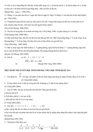 92
10. Cho 4 số có tổng bằng 80. Nếu lấy số thứ nhất cộng vói 3, số thứ hai trừ đi 3, số thứ ba nhân với 3, số thứ
tư chia cho 3 thì được bốn kết quả bằng nhau . Hãy tìm bốn số đã cho .
(Khánh Hòa –vòng 1 , 1990-1991)
11. Tháng 11 của năm nào đó có 3 ngày thứ năm là ngày lẻ. Ngày 15 tháng 11 của năm đó là thứ mấy?(Quốc
gia 1995-1996)
12. Trung bình cộng tuổi bà, tuổi mẹ, tuổi cháu là 36 tuổi. Trung bình cộng của tuổi mẹ và tuổi cháu là 23
tuổi, bà hơn cháu 54 tuổi . Hỏi tuổi cúa mỗi người là bao nhiêu?
(Thị xã Hải Dương 2000-2001)
13. Tìm hai số trong dãy số tự nhiên mà tổng của 2 số ấy bằng 3996 và giữa chúng có 3 số chẵn.
(Tỉnh Quảng Ninh, 2000-2001)
14. Đầu xuân Quý Mùi, nhà bác An đã mua một đàn gà 268 con. Biết số gà trắng bằng 5 / 6 số gà vàng, số gà
khoang bằng 7 / 9 số gà trắng. Em hãy tính xem có bao nhiêu con gà mỗi loại.
(Tỉnh Vĩnh Phúc , 2002-2003)
15. Một xe máy ngày thứ nhất đi được 2 / 5 quãng đường, ngày thứ hai đi được 1 / 3 quãng đường, ngày thứ
ba xe máy đi thêm 40 km thì hết quãng đường. Hỏi quãng đường dài bao nhiêu km ?
(Huyện Yên Phong, 2001-2002)
16. Tìm X: a) 45 - 5  ( X + 1 ) = 0
b) (Huyện Phú Vang, 2003-2004)
MỘT SỐ ĐỀ THI TUYỂN HỌC SINH GIỎI BẬC TIỂU HỌC-TỈNH-QUỐC GIA
1. Cho phân số . Em hãy viết phân số đã cho dưới dạng một tổng các phân số khác nhau có tử số là 1
(T.T.Huế,2003-2004)
2. Có bao nhiêu số có 4 chữ số, trong đó mỗi số không có 2 chữ số nào giống nhau?
(T.T.Huế,2003-2004)
3. Cho số 1960 . Số này sẽ thay đổi như thế nào? Hãy giải thích nếu:
a,Xóa bỏ chữ số 0.
b,Viết thêm chữ số 1 vào sau số đó.
c, Đổi chỗ hai chữ số 9 và 6 cho nhau.
(T.T.Huế,2004-2005)
4. Cho tích : 1  2  3  5  . . .  55  . . .  233
a,Hãy viết lại đầy đủ các thừa số của tích trên (có giải thích)
b,Xét xem kết quả của phép tính trên là số có bao nhiêu chữ số giống nhau đứng liền nhau ở tận cùng bên phải
kết quả đó.
(Khánh Hòa,1989-1990)
5. Tính giá trị biểu thức sau:
369 XXXXXX
16
15
10199
2
..........
97
2
75
2
53
2
31
2









 