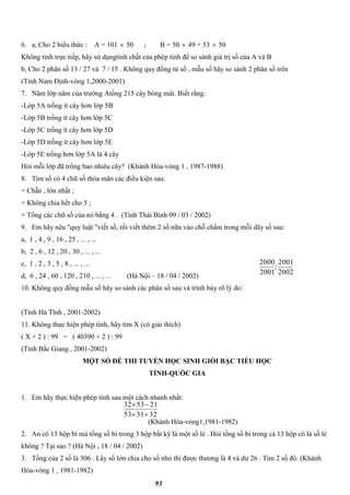 93
6. a, Cho 2 biểu thức : A = 101  50 ; B = 50  49 + 53  50
Không tính trực tiếp, hãy sử dụngtính chất của phép tính để so sánh giá trị số của A và B
b, Cho 2 phân số 13 / 27 và 7 / 15 . Không quy đồng tử số , mẫu số hãy so sánh 2 phân số trên
(Tỉnh Nam Định-vòng 1,2000-2001)
7. Năm lớp năm của trường Ảtồng 215 cây bóng mát. Biết rằng:
-Lớp 5A trồng ít cây hơn lớp 5B
-Lớp 5B trồng ít cây hơn lớp 5C
-Lớp 5C trồng ít cây hơn lớp 5D
-Lớp 5D trồng ít cây hơn lớp 5E
-Lớp 5E trồng hơn lớp 5A là 4 cây
Hỏi mỗi lớp đã trồng bao nhiêu cây? (Khánh Hòa-vòng 1 , 1987-1988)
8. Tìm số có 4 chữ số thỏa mãn các điều kiện sau:
+ Chẵn , lớn nhất ;
+ Không chia hết cho 5 ;
+ Tổng các chữ số của nó bằng 4 . (Tỉnh Thái Bình 09 / 03 / 2002)
9. Em hãy nêu "quy luật "viết số, rồi viết thêm 2 số nữa vào chỗ chấm trong mỗi dãy số sau:
a, 1 , 4 , 9 , 16 , 25 , ... , ...
b, 2 , 6 , 12 , 20 , 30 , ... , ...
c, 1 , 2 , 3 , 5 , 8 , ... , ...
d, 6 , 24 , 60 , 120 , 210 , ... , ... (Hà Nội – 18 / 04 / 2002)
10. Không quy đồng mẫu số hãy so sánh các phân số sau và trình bày rõ lý do:
(Tỉnh Hà Tĩnh , 2001-2002)
11. Không thực hiện phép tính, hãy tìm X (có giải thích)
( X + 2 ) : 99 = ( 40390 + 2 ) : 99
(Tỉnh Bắc Giang , 2001-2002)
MỘT SỐ ĐỀ THI TUYỂN HỌC SINH GIỎI BẬC TIỂU HỌC
TỈNH-QUỐC GIA
1. Em hãy thực hiện phép tính sau một cách nhanh nhất:
(Khánh Hòa-vòng1,1981-1982)
2. An có 13 hộp bi mà tổng số bi trong 3 hộp bất kỳ là một số lẻ . Hỏi tổng số bi trong cả 13 hộp có là số lẻ
không ? Tại sao ? (Hà Nội , 18 / 04 / 2002)
3. Tổng của 2 số là 306 . Lấy số lớn chia cho số nhỏ thì được thương là 4 và dư 26 . Tìm 2 số đó. (Khánh
Hòa-vòng 1 , 1981-1982)
2002
2001
;
2001
2000
323153
215332


 