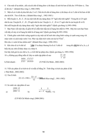 94
4. Cho một số tự nhiên , nếu xóa đi chữ số hàng đơn vị thì được số mới bé hơn số đã cho 1970 đơn vị . Tìm
số đã cho ? (Khánh Hòa-vòng 2 ,1988-1989)
5. Một số có 4 chữ số,chia hết cho 2 và 5. Nếu bỏ đi chữ số hàng đơn vị thì được số có 3 chữ số bé hơn số đã
cho là1638 . Tìm số đã cho. ( Khánh Hòa-vòng1 , 1982-1983 )
6. Bốn huyện A , B , C , D của một tỉnh đã xây dựng được 35 "ngôi nhà tình nghĩa". Trong đó có 25 ngôi
nhà là của 3 huyện B , C , D ; 29 ngôi nhà là của 3 huyện A , C , D và 17 ngôi nhà là của huyện B và D.
Hỏi mỗi huyện đã xây dựng được mấy "ngôi nhà tình nghĩa"? (Quốc gia-bảng A,1993-1994)
7. Bạn Nam viết một dãy số gồm 60 số chẵn liên tiếp mà số hạng lớn nhất là 1994 . Hãy tìm xem bạn Nam
viết dãy số này có số hạng bé nhất là số hạng nào? (Quốc gia-bảng B,1993-1994)
8. Chính giữa vườn hình vuông người ta xây một cái bể tưới nhỏ cũng hình vuông có cạnh song song với
mép vườn và cách mép vườn 11m. Như vậy diện tích vườn còn lại là 572m2
.
Hỏi chu vi vườn là bao nhiêu mét? (Khánh Hòa-vòng1, 1990-1991)
9. Khi chia số có 4 chữ số cho 13 ta được thương là số có 3 chữ số trong đó các chữ số a, b, c, d
biểu thị các chữ số khác nhau và c khác 0.
Em hãy tính giá trị các chữ a, b, c, d rồi thữ lại phép chia. (Quốc gia-bảng A, 1993-1994)
10. a, Không quy đồng mẫu số ,hãy so sánh cặp phân số sau
b,Tính nhanh : (T.P Hồ Chí Minh , 2002-2003)
11. Viết các phân số có tích tử số và mẫu số bằng 24 . Tính tổng và tích các phân số đó
( Thái Bình , 2002-2003)
12. Tìm X biết:
(Khánh Hòa-vòng2 , 1981-1982)
13. So sánh các cặp phân số sau:
a) b) (với a >1)
(T.P Hồ Chí Minh-vòng1,2000-2001)
12ab dc2
47
45
;
7
15
191919
171717
5757
5454

1944
12
22
198112:22 


X
11
12
;
2001
1999
1
1
;
1
1
 aa
 