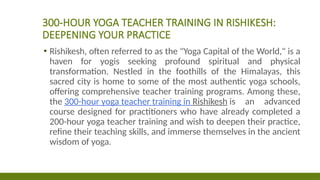 300-HOUR YOGA TEACHER TRAINING IN RISHIKESH:
DEEPENING YOUR PRACTICE
▪ Rishikesh, often referred to as the "Yoga Capital of the World," is a
haven for yogis seeking profound spiritual and physical
transformation. Nestled in the foothills of the Himalayas, this
sacred city is home to some of the most authentic yoga schools,
offering comprehensive teacher training programs. Among these,
the 300-hour yoga teacher training in Rishikesh is an advanced
course designed for practitioners who have already completed a
200-hour yoga teacher training and wish to deepen their practice,
refine their teaching skills, and immerse themselves in the ancient
wisdom of yoga.
 