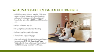 WHAT IS A 300-HOUR YOGA TEACHER TRAINING?
▪ A 300-hour yoga teacher training (YTT) is an
advanced-level course accredited by Yoga
Alliance. It builds upon the foundational
knowledge gained in a 200-hour YTT, focusing
on:
▪ Advanced asana practice
▪ Deeper philosophical understanding
▪ Refined teaching methodologies
▪ Therapeutic aspects of yoga
▪ Completing this training enables practitioners
to register as RYT-500 (Registered Yoga
Teacher) with Yoga Alliance, enhancing their
credibility as yoga teachers worldwide.
 