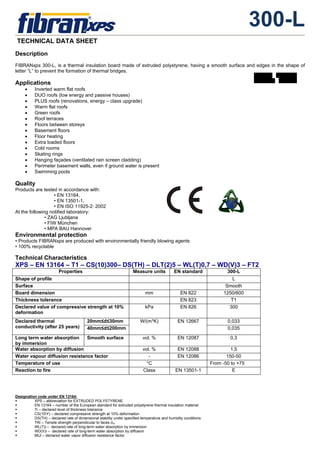 300-L
TECHNICAL DATA SHEET
Designation code under EN 13164:
XPS – abbreviation for EXTRUDED POLYSTYRENE
EN 13164 – number of the European standard for extruded polystyrene thermal insulation material
Ti – declared level of thickness tolerance
CS(10Y) – declared compressive strength at 10% deformation
DS(TH) – declared rate of dimensional stability under specified temperature and humidity conditions
TRi – Tensile strength perpendicular to faces σm
WL(T)i – declared rate of long-term water absorption by immersion
WD(V)i – declared rate of long-term water absorption by diffusion
MUi – declared water vapor diffusion resistance factor
Description
FIBRANxps 300-L, is a thermal insulation board made of extruded polystyrene, having a smooth surface and edges in the shape of
letter “L” to prevent the formation of thermal bridges.
Applications
• Inverted warm flat roofs
• DUO roofs (low energy and passive houses)
• PLUS roofs (renovations, energy – class upgrade)
• Warm flat roofs
• Green roofs
• Roof terraces
• Floors between storeys
• Basement floors
• Floor heating
• Extra loaded floors
• Cold rooms
• Skating rings
• Hanging façades (ventilated rain screen cladding)
• Perimeter basement walls, even if ground water is present
• Swimming pools
Quality
Products are tested in accordance with:
• EN 13164,
• EN 13501-1,
• EN ISO 11925-2: 2002
At the following notified laboratory:
• ZAG Ljubljana
• FIW München
• MPA BAU Hannover
Environmental protection
• Products FIBRANxps are produced with environmentally friendly blowing agents
• 100% recyclable
Technical Characteristics
XPS – EN 13164 – T1 – CS(10)300– DS(TH) – DLT(2)5 – WL(T)0,7 – WD(V)3 – FT2
Properties Measure units EN standard 300-L
Shape of profile L
Surface Smooth
Board dimension mm ΕΝ 822 1250/600
Thickness tolerance ΕΝ 823 Τ1
Declared value of compressive strength at 10%
deformation
kPa ΕΝ 826 300
20mm≤d≤30mm 0,033Declared thermal
conductivity (after 25 years) 40mm≤d≤200mm
W/(m*K) ΕΝ 12667
0,035
Long term water absorption
by immersion
Smooth surface vol. % ΕΝ 12087 0,3
Water absorption by diffusion vol. % ΕΝ 12088 1,5
Water vapour diffusion resistance factor - ΕΝ 12086 150-50
Temperature of use °C From -50 to +75
Reaction to fire Class ΕΝ 13501-1 Ε
 