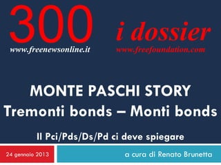 300
 www.freenewsonline.it
                           i dossier
                           www.freefoundation.com




   MONTE PASCHI STORY
Tremonti bonds – Monti bonds
          Il Pci/Pds/Ds/Pd ci deve spiegare
24 gennaio 2013              a cura di Renato Brunetta
 