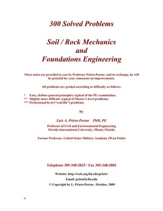 ii
300 Solved Problems
Soil / Rock Mechanics
and
Foundations Engineering
These notes are provided to you by Professor Prieto-Portar, and in exchange, he will
be grateful for your comments on improvements.
All problems are graded according to difficulty as follows:
* Easy; defines general principles; typical of the PE examination;
** Slightly more difficult; typical of Master’s level problems;
*** Professional level (“real-life”) problems.
by
Luis A. Prieto-Portar PhD, PE
Professor of Civil and Environmental Engineering
Florida International University, Miami, Florida
Former Professor, United States Military Academy (West Point)
Telephone 305-348-2825 / Fax 305-348-2802
Website: http://web.eng.fiu.edu/prieto/
Email: prietol@fiu.edu
© Copyright by L. Prieto-Portar, October, 2009
 