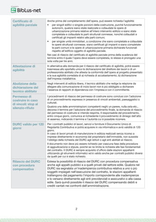 Gli speciali di
2
Certificato di
agibilità parziale
Anche prima del completamento dell’opera, può essere richiesta l’agibilità:
•	 per singoli edifici o singole porzioni della costruzione, purché funzionalmente
autonomi, qualora siano state realizzate e collaudate le opere di
urbanizzazione primaria relative all’intero intervento edilizio e siano state
completate e collaudate le parti strutturali connesse, nonché collaudati e
certificati gli impianti relativi alle parti comuni;
•	 per singole unità immobiliari, a condizione che siano completate e collaudate
le opere strutturali connesse, siano certificati gli impianti e siano completate
le parti comuni e le opere di urbanizzazione primaria dichiarate funzionali
rispetto all’edificio oggetto di agibilità parziale.
Nei casi di rilascio del certificato di agibilità parziale prima della scadenza del
termine entro il quale l’opera deve essere completata, lo stesso è prorogato una
sola volta per tre anni.
Attestazione di
agibilità
In alternativa alla domanda per il rilascio del certificato di agibilità, potrà essere
trasmessa allo sportello unico la dichiarazione del direttore dei lavori o di un
professionista abilitato che attesta la conformità dell’opera al progetto presentato
e la sua agibilità corredata di a) richiesta di accatastamento, b) dichiarazione
dell’impresa installatrice.
Abolizione della
dichiarazione del
tecnico abilitato
Negli interventi di edilizia libera, il tecnico abilitato che redige la relazione da
allegare alla comunicazione di inizio lavori non è più obbligato a dichiarare
l’assenza di rapporti di dipendenza con l’impresa e con il committente.
Permesso di
costruire in caso
di vincoli: stop al
silenzio-rifiuto
I procedimenti di rilascio del permesso di costruire sono conclusi con l’adozione
di un provvedimento espresso in presenza di vincoli ambientali, paesaggistici o
culturali.
Qualora una delle amministrazioni competenti neghi un parere, nulla osta etc.,
decorso il termine per l’adozione del provvedimento finale, la domanda di rilascio
del permesso di costruire si intende respinta. Il responsabile del procedimento,
entro cinque giorni, comunica al richiedente il provvedimento di diniego dell’atto
di assenso, indicando il termine e l’autorità cui è possibile ricorrere.
DURC valido per 120
giorni
Per i contratti pubblici di lavori, servizi e forniture il Documento Unico di
Regolarità Contributiva si potrà acquisire in via informatica e avrà validità di 120
giorni.
In caso di lavori privati di manutenzione in edilizia realizzati senza ricorso a
imprese direttamente in economia dal proprietario dell’immobile, non sussiste
l’obbligo della richiesta del DURC agli istituti o agli enti abilitati al rilascio.
Il documento non deve più essere richiesto per ciascuna fase della procedura
di aggiudicazione e stipula, poiché se ne limita la richiesta alle fasi fondamentali
del contratto. Il DURC è sempre acquisito d’ufficio dalle stazioni appaltanti
utilizzando gli strumenti informatici ed è valido anche per contratti pubblici diversi
da quelli per cui è stato richiesto.
Rilascio del DURC
con procedura
compensativa
Estesa la possibilità di rilascio del DURC con procedura compensativa
anche agli appalti pubblici e a quelli privati del settore edile. Qualora nel
DURC sia segnalata un’inadempienza contributiva relativa a uno o più
soggetti impiegati nell’esecuzione del contratto, le stazioni appaltanti
trattengono dal pagamento l’importo corrispondente alle inadempienze
e lo versano direttamente agli enti previdenziali e assicurativi o alla cassa
edile. Sarà quindi possibile il rilascio del DURC compensando debiti e
crediti vantati nei confronti dell’amministrazione.
 
