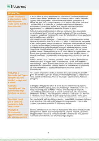 Gli speciali di
4
SICUREZZA
DUVRI facoltativo
e attestazione della
valutazione dei
rischi per le attività a
basso rischio
In alcuni settori di attività a basso rischio infortunistico e malattie professionali
– stabiliti da un decreto del Ministro del Lavoro sulla base di criteri e parametri
oggettivi, desunti dagli indici infortunistici e delle malattie professionali di
settore dell’INAIL - non sarà più necessario il DUVRI ma sarà invece sufficiente
l’individuazione di un incaricato, in possesso di formazione, esperienza
e competenza professionali, tipiche di un preposto, nonché di periodico
aggiornamento e di conoscenza diretta dell’ambiente di lavoro.
Dell’individuazione dell’incaricato o della sua sostituzione deve essere data
immediata evidenza nel contratto di appalto o di opera. Ovviamente, questa
misura non si applica ai rischi specifici propri dell’attività delle imprese appaltatrici
o dei singoli lavoratori autonomi.
Non saranno obbligati a redigere il DUVRI i servizi di natura intellettuale, le mere
forniture di materiali o attrezzature, i lavori o i servizi la cui durata non è superiore
ai dieci uomini-giorno, sempre che essi non comportino rischi derivanti dal rischio
di incendio di livello elevato, dallo svolgimento di attività in ambienti confinati
o dalla presenza di agenti cancerogeni, biologici, atmosfere esplosive o dalla
presenza dei rischi particolari di cui all’allegato XI. In questo caso per uomini-
giorno si intende l’entità presunta dei lavori, servizi e forniture rappresentata dalla
somma delle giornate di lavoro necessarie all’effettuazione dei lavori, servizi o
forniture considerata con riferimento all’arco temporale di un anno dall’inizio dei
lavori.
Inoltre, il decreto con cui verranno individuati i settori di attività a basso rischio
infortunistico avrà in allegato anche un modello con il quale, fermi restando i
relativi obblighi, i datori di lavoro delle aziende che operano nei settori di attività
a basso rischio infortunistico potranno attestare di aver effettuato la valutazione
dei rischi. Resta ferma la facoltà delle aziende di utilizzare le procedure
standardizzate.
POS, PSC e
Fascicolo dell’Opera
semplificati per i
cantieri temporanei
e mobili
Per i cantieri temporanei o mobili, il Ministero del Lavoro individuerà, entro 60
giorni dall’entrata in vigore del decreto, modelli semplificati per la redazione del
Piano Operativo di Sicurezza, Piano di Sicurezza e Coordinamento, Fascicolo
dell’Opera.
Notifiche
“semplificate” per
la denuncia degli
infortuni sul lavoro
È abrogato l’obbligo per il datore di lavoro di dare, nel termine di due giorni,
notizia all’autorità locale di pubblica sicurezza di ogni infortunio sul lavoro che
abbia per conseguenza la morte o l’inabilità al lavoro per più di tre giorni.
Le autorità di pubblica sicurezza, le aziende sanitarie locali, etc. acquisiranno
direttamente dall’INAIL, mediante accesso telematico, i dati relativi alle denunce
di infortuni sul lavoro mortali e di quelli con prognosi superiore a trenta giorni.
Tempi più rapidi
per le verifiche
periodiche delle
attrezzature
Sarà ridotto da 60 a 45 giorni il termine entro il quale l’INAIL è tenuta ad effettuare
la prima verifica. INAlL, ASL o ARPA devono comunicare entro 15 giorni dalla
richiesta l’eventuale impossibilità di effettuare la verifica.
Obblighi di
formazione e
aggiornamento: stop
alle sovrapposizioni
Saranno adottate misure per evitare la duplicazione delle attività formative rivolte
a Responsabili, Addetti al servizio di protezione, Dirigenti, Preposti, Lavoratori
e Rappresentanti. Nei casi di sovrapposizione tra i contenuti dei corsi, saranno
riconosciuti crediti formativi per la formazione già erogata.
 