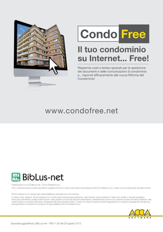 Pubblicazione a cura di BibLus-net - ACCA software S.p.A.
Tutti i contenuti possono essere riprodotti in qualsiasi forma e/o ceduti a terzi senza autorizzazione di ACCA software S.p.A. a patto che sia chiaramente riportata la fonte.
ACCA software S.p.A. declina ogni responsabilità per eventuali errori od omissioni.
In nessun caso, pertanto, ACCA software S.p.A. potrà essere ritenuta responsabile per i danni (inclusi, senza limitazioni, il danno per perdita o mancato guadagno,
interruzione dell’attività, perdita di informazioni o altre perdite economiche) derivanti direttamente o indirettamente da errori e/o omissioni nei testi normativi pubblicati, nelle
notizie inviate e/o da azioni dell’utente conseguenti alla lettura dei testi stessi. L’utente che utilizza il servizio accetta integralmente le condizioni sopraesposte ed approva
espressamente le condizioni di esclusione di responsabilità di ACCA software S.p.A.
Condo Free
Il tuo condominio
su Internet... Free!
Risparmia costi e tempo sprecati per la spedizione
dei documenti e delle comunicazioni di condominio
e…rispondi efficacemente alla nuova Riforma del
Condominio!
www.condofree.net
SpecialeLeggedelFare_BibLus-net – REV 1.00 del 20 agosto 2013
 