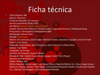 Ficha técnica Título Original:  300 Gênero:  Aventura Tempo de Duração:  117 minutos  Ano de Lançamento (EUA):  2007 Site Oficial:   wwws.br.warnerbros.com/300 Estúdio:  Warner Bros Pictures / Virtual Studios / Legendary Pictures / Hollywood Gang Productions / Atmosphere Entertainment MM  Distribuição:  Warner Bros  Direção:   Zack Snyder Roteiro:  Kurt Johnstad, Zach Snyder e Michael Gordon, baseado em graphic novel de Frank Miller e Lynn Varley  Produção:  Mark Canton, Bernie Goldman, Gianni Nunnari e Jeffrey Silver Música:  Tyler Bates  Fotografia:  Larry Fong  Desenho de Produção:  James D. Bissell  Direção de Arte:  Isabelle Guay, Nicolas Lepage e Jean-Pierre Paquet Figurino:  Michael Wilkinson  Edição:  William Hoy  Efeitos Especiais:  Animal Logic / Lola Visual Effects / Spectral Motion Inc. / Buzz Image Group / Hydraulx / Meteor Studios / Pixel Magic / CA Scanline Production GmbH / Gentle Giant Studios Inc. / Hybride Technologies / Screaming Death Monkey 