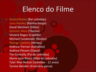 Elenco do Filme Gerard Butler  (Rei Leônidas) Lena Headey  (Rainha Gorgo) David Wenham (Dilios) Dominic West  (Theron) Vincent Regan (Capitão) Michael Fassbender (Stelios) Rodrigo Santoro  (Xerxes) Andrew Tiernan (Ephialtes) Andrew Pleavin (Daxos) Tim Connolly (Pai de Leônidas) Marie-Julie Rivest (Mãe de Leônidas)  Tyler Max Neitzel (Leônidas - 12 anos)  Tyrone Benskin (Emissário persa)  