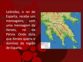 Leônidas, o rei de Esparta, recebe um mensageiro, com uma mensagem de Xerxes, rei da Pérsia. Onde dizia que Xerxes queria o domínio da região de Esparta. 