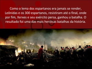 Como o lema dos espartanos era jamais se render, Leônidas e os 300 espartanos, resistiram até o final, onde por fim, Xerxes e seu exército persa, ganhou a batalha. O resultado foi uma das mais heróicas batalhas da história. 