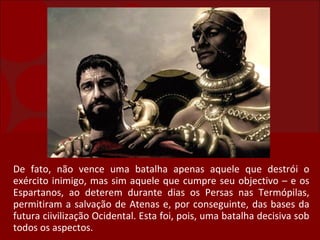 De fato, não vence uma batalha apenas aquele que destrói o exército inimigo, mas sim aquele que cumpre seu objectivo – e os Espartanos, ao deterem durante dias os Persas nas Termópilas, permitiram a salvação de Atenas e, por conseguinte, das bases da futura ciivilização Ocidental. Esta foi, pois, uma batalha decisiva sob todos os aspectos. 